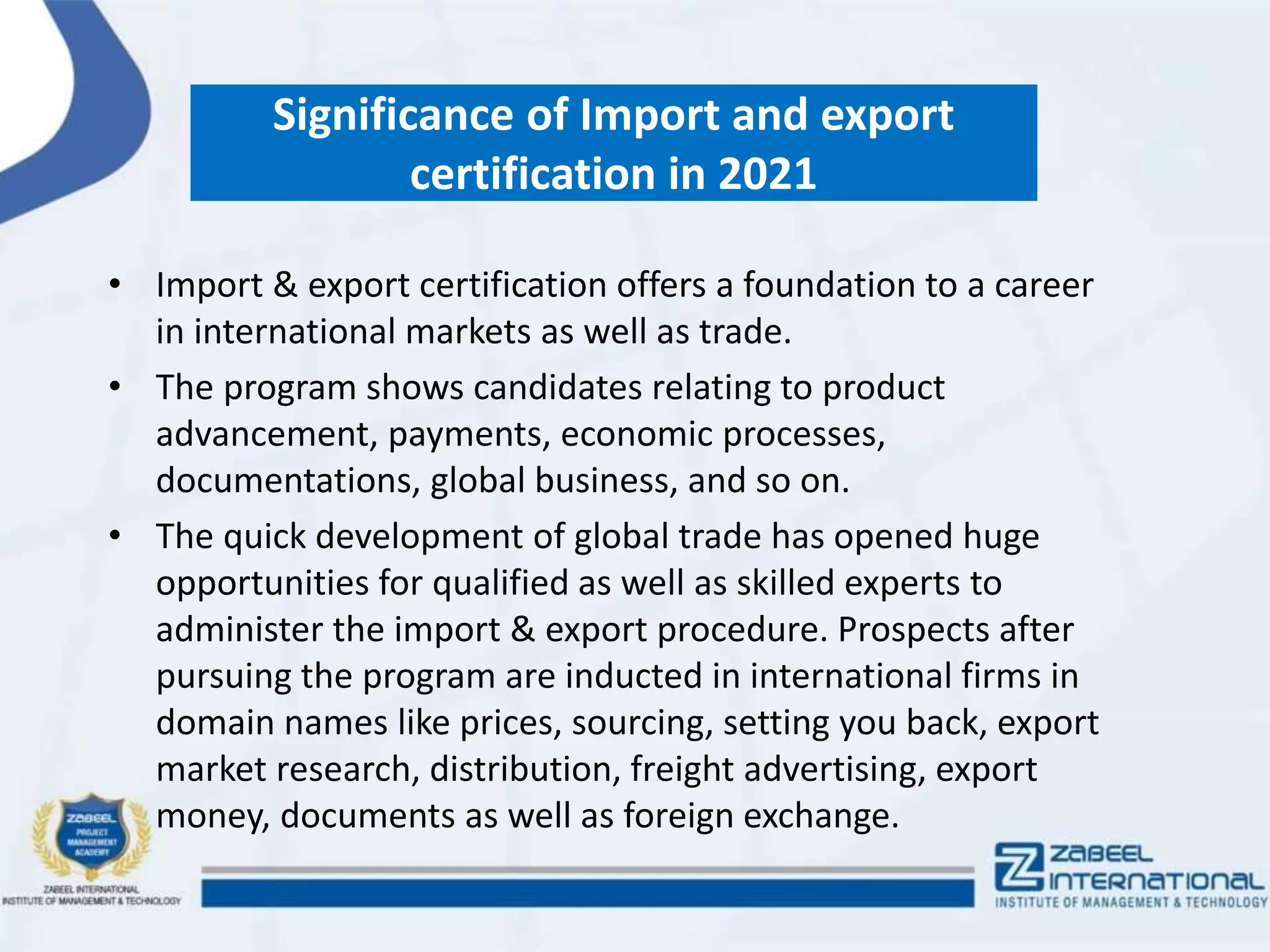 Significance of Import and export
certification in 2021
• Import & export certification offers a foundation to a career
in international markets as well as trade.
• The program shows candidates relating to product
advancement, payments, economic processes,
documentations, global business, and so on.
• The quick development of global trade has opened huge
opportunities for qualified as well as skilled experts to
administer the import & export procedure. Prospects after
pursuing the program are inducted in international firms in
domain names like prices, sourcing, setting you back, export
market research, distribution, freight advertising, export
money, documents as well as foreign exchange.
 