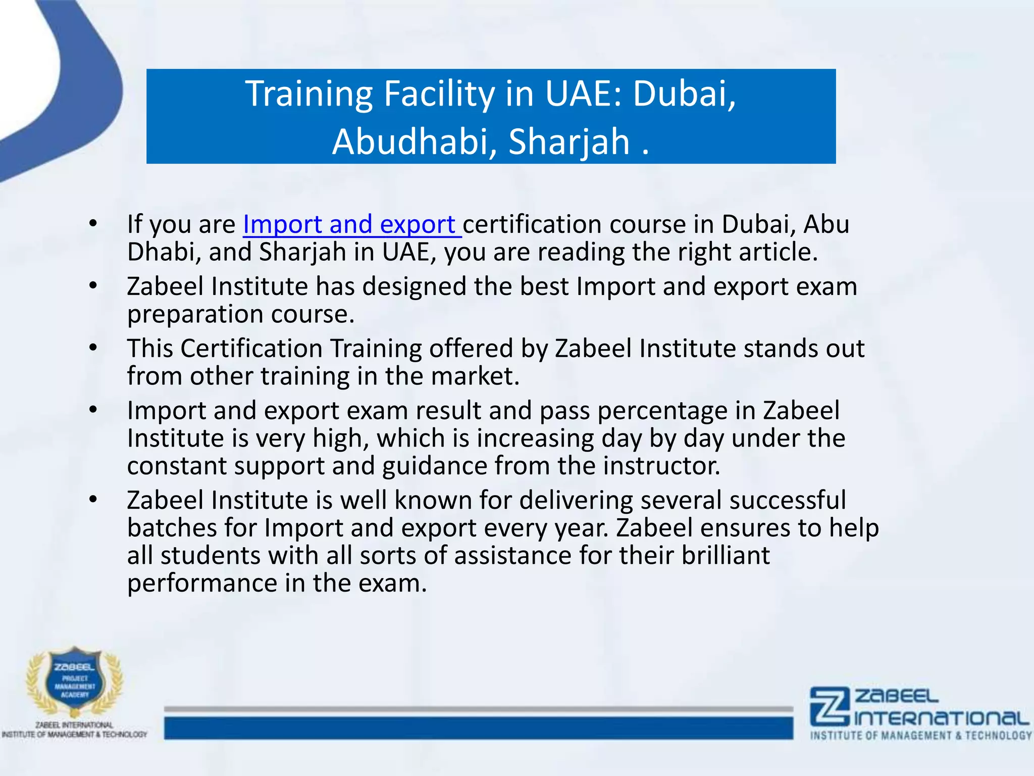 Training Facility in UAE: Dubai,
Abudhabi, Sharjah .
• If you are Import and export certification course in Dubai, Abu
Dhabi, and Sharjah in UAE, you are reading the right article.
• Zabeel Institute has designed the best Import and export exam
preparation course.
• This Certification Training offered by Zabeel Institute stands out
from other training in the market.
• Import and export exam result and pass percentage in Zabeel
Institute is very high, which is increasing day by day under the
constant support and guidance from the instructor.
• Zabeel Institute is well known for delivering several successful
batches for Import and export every year. Zabeel ensures to help
all students with all sorts of assistance for their brilliant
performance in the exam.
 