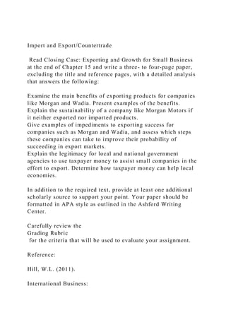 Import and Export/Countertrade
Read Closing Case: Exporting and Growth for Small Business
at the end of Chapter 15 and write a three- to four-page paper,
excluding the title and reference pages, with a detailed analysis
that answers the following:
Examine the main benefits of exporting products for companies
like Morgan and Wadia. Present examples of the benefits.
Explain the sustainability of a company like Morgan Motors if
it neither exported nor imported products.
Give examples of impediments to exporting success for
companies such as Morgan and Wadia, and assess which steps
these companies can take to improve their probability of
succeeding in export markets.
Explain the legitimacy for local and national government
agencies to use taxpayer money to assist small companies in the
effort to export. Determine how taxpayer money can help local
economies.
In addition to the required text, provide at least one additional
scholarly source to support your point. Your paper should be
formatted in APA style as outlined in the Ashford Writing
Center.
Carefully review the
Grading Rubric
for the criteria that will be used to evaluate your assignment.
Reference:
Hill, W.L. (2011).
International Business:
 