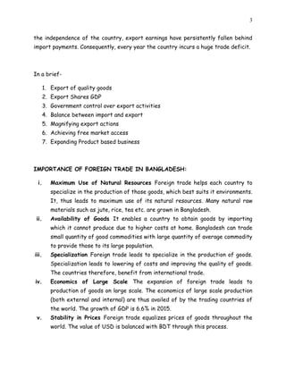3
the independence of the country, export earnings have persistently fallen behind
import payments. Consequently, every year the country incurs a huge trade deficit.
In a brief-
1. Export of quality goods
2. Export Shares GDP
3. Government control over export activities
4. Balance between import and export
5. Magnifying export actions
6. Achieving free market access
7. Expanding Product based business
IMPORTANCE OF FOREIGN TRADE IN BANGLADESH:
i. Maximum Use of Natural Resources Foreign trade helps each country to
specialize in the production of those goods, which best suits it environments.
It, thus leads to maximum use of its natural resources. Many natural raw
materials such as jute, rice, tea etc. are grown in Bangladesh.
ii. Availability of Goods It enables a country to obtain goods by importing
which it cannot produce due to higher costs at home. Bangladesh can trade
small quantity of good commodities with large quantity of average commodity
to provide those to its large population.
iii. Specialization Foreign trade leads to specialize in the production of goods.
Specialization leads to lowering of costs and improving the quality of goods.
The countries therefore, benefit from international trade.
iv. Economics of Large Scale The expansion of foreign trade leads to
production of goods on large scale. The economics of large scale production
(both external and internal) are thus availed of by the trading countries of
the world. The growth of GDP is 6.6% in 2015.
v. Stability in Prices Foreign trade equalizes prices of goods throughout the
world. The value of USD is balanced with BDT through this process.
 