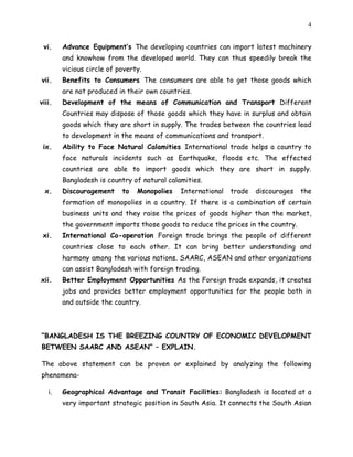4
vi. Advance Equipment’s The developing countries can import latest machinery
and knowhow from the developed world. They can thus speedily break the
vicious circle of poverty.
vii. Benefits to Consumers The consumers are able to get those goods which
are not produced in their own countries.
viii. Development of the means of Communication and Transport Different
Countries may dispose of those goods which they have in surplus and obtain
goods which they are short in supply. The trades between the countries lead
to development in the means of communications and transport.
ix. Ability to Face Natural Calamities International trade helps a country to
face naturals incidents such as Earthquake, floods etc. The effected
countries are able to import goods which they are short in supply.
Bangladesh is country of natural calamities.
x. Discouragement to Monopolies International trade discourages the
formation of monopolies in a country. If there is a combination of certain
business units and they raise the prices of goods higher than the market,
the government imports those goods to reduce the prices in the country.
xi. International Co-operation Foreign trade brings the people of different
countries close to each other. It can bring better understanding and
harmony among the various nations. SAARC, ASEAN and other organizations
can assist Bangladesh with foreign trading.
xii. Better Employment Opportunities As the Foreign trade expands, it creates
jobs and provides better employment opportunities for the people both in
and outside the country.
“BANGLADESH IS THE BREEZING COUNTRY OF ECONOMIC DEVELOPMENT
BETWEEN SAARC AND ASEAN” – EXPLAIN.
The above statement can be proven or explained by analyzing the following
phenomena-
i. Geographical Advantage and Transit Facilities: Bangladesh is located at a
very important strategic position in South Asia. It connects the South Asian
 