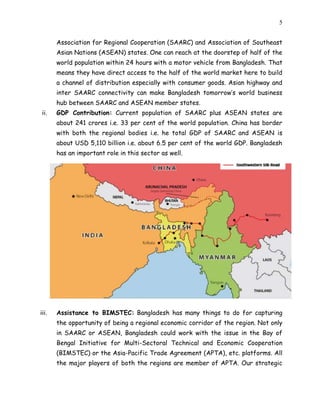 5
Association for Regional Cooperation (SAARC) and Association of Southeast
Asian Nations (ASEAN) states. One can reach at the doorstep of half of the
world population within 24 hours with a motor vehicle from Bangladesh. That
means they have direct access to the half of the world market here to build
a channel of distribution especially with consumer goods. Asian highway and
inter SAARC connectivity can make Bangladesh tomorrow’s world business
hub between SAARC and ASEAN member states.
ii. GDP Contribution: Current population of SAARC plus ASEAN states are
about 241 crores i.e. 33 per cent of the world population. China has border
with both the regional bodies i.e. he total GDP of SAARC and ASEAN is
about USD 5,110 billion i.e. about 6.5 per cent of the world GDP. Bangladesh
has an important role in this sector as well.
iii. Assistance to BIMSTEC: Bangladesh has many things to do for capturing
the opportunity of being a regional economic corridor of the region. Not only
in SAARC or ASEAN, Bangladesh could work with the issue in the Bay of
Bengal Initiative for Multi-Sectoral Technical and Economic Cooperation
(BIMSTEC) or the Asia-Pacific Trade Agreement (APTA), etc. platforms. All
the major players of both the regions are member of APTA. Our strategic
 