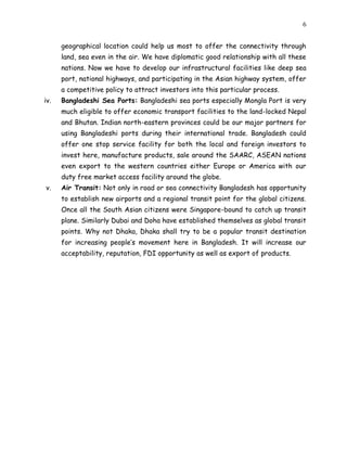 6
geographical location could help us most to offer the connectivity through
land, sea even in the air. We have diplomatic good relationship with all these
nations. Now we have to develop our infrastructural facilities like deep sea
port, national highways, and participating in the Asian highway system, offer
a competitive policy to attract investors into this particular process.
iv. Bangladeshi Sea Ports: Bangladeshi sea ports especially Mongla Port is very
much eligible to offer economic transport facilities to the land-locked Nepal
and Bhutan. Indian north-eastern provinces could be our major partners for
using Bangladeshi ports during their international trade. Bangladesh could
offer one stop service facility for both the local and foreign investors to
invest here, manufacture products, sale around the SAARC, ASEAN nations
even export to the western countries either Europe or America with our
duty free market access facility around the globe.
v. Air Transit: Not only in road or sea connectivity Bangladesh has opportunity
to establish new airports and a regional transit point for the global citizens.
Once all the South Asian citizens were Singapore-bound to catch up transit
plane. Similarly Dubai and Doha have established themselves as global transit
points. Why not Dhaka, Dhaka shall try to be a popular transit destination
for increasing people’s movement here in Bangladesh. It will increase our
acceptability, reputation, FDI opportunity as well as export of products.
 