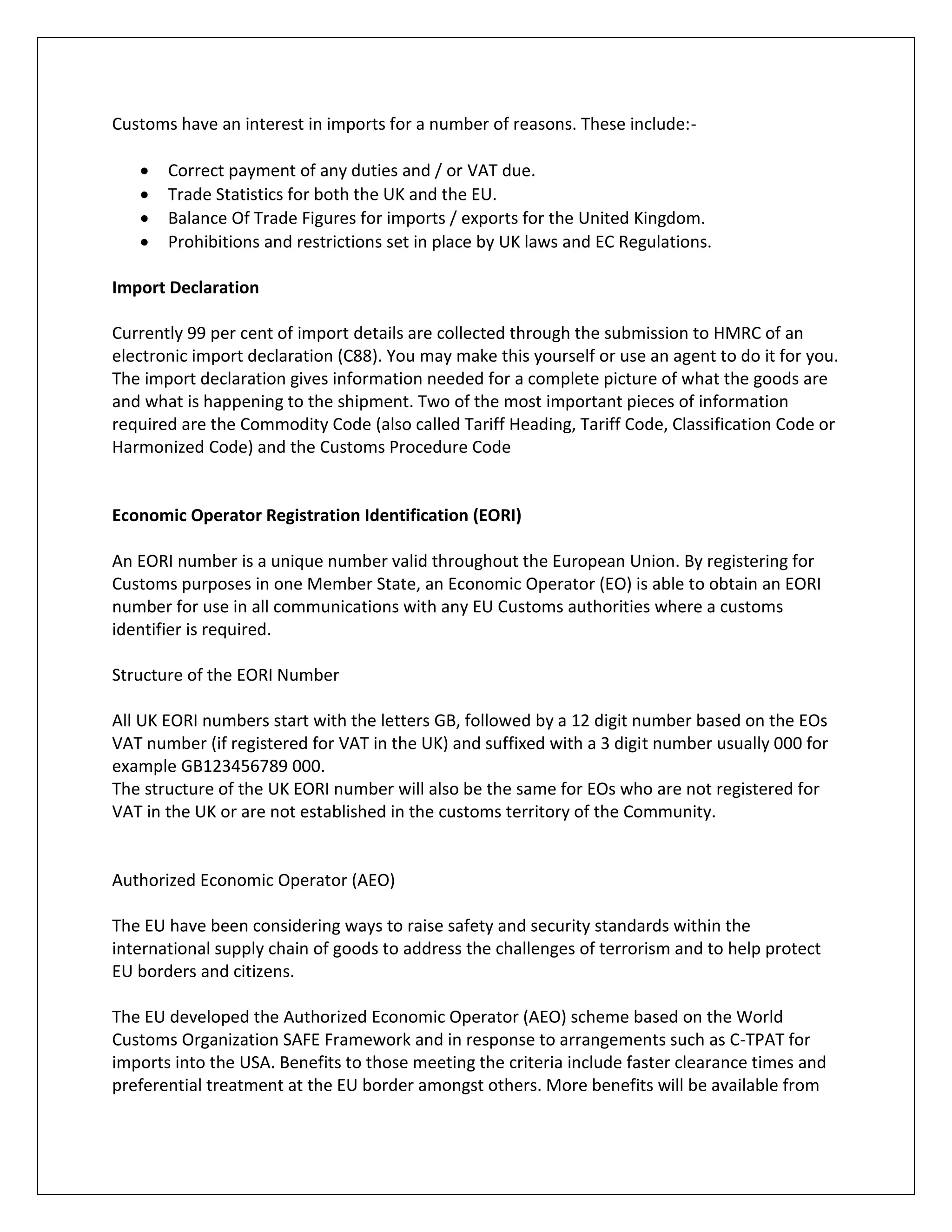 Customs have an interest in imports for a number of reasons. These include:- 
 Correct payment of any duties and / or VAT due. 
 Trade Statistics for both the UK and the EU. 
 Balance Of Trade Figures for imports / exports for the United Kingdom. 
 Prohibitions and restrictions set in place by UK laws and EC Regulations. 
Import Declaration 
Currently 99 per cent of import details are collected through the submission to HMRC of an electronic import declaration (C88). You may make this yourself or use an agent to do it for you. 
The import declaration gives information needed for a complete picture of what the goods are and what is happening to the shipment. Two of the most important pieces of information required are the Commodity Code (also called Tariff Heading, Tariff Code, Classification Code or Harmonized Code) and the Customs Procedure Code 
Economic Operator Registration Identification (EORI) 
An EORI number is a unique number valid throughout the European Union. By registering for Customs purposes in one Member State, an Economic Operator (EO) is able to obtain an EORI number for use in all communications with any EU Customs authorities where a customs identifier is required. 
Structure of the EORI Number 
All UK EORI numbers start with the letters GB, followed by a 12 digit number based on the EOs VAT number (if registered for VAT in the UK) and suffixed with a 3 digit number usually 000 for example GB123456789 000. 
The structure of the UK EORI number will also be the same for EOs who are not registered for VAT in the UK or are not established in the customs territory of the Community. 
Authorized Economic Operator (AEO) 
The EU have been considering ways to raise safety and security standards within the international supply chain of goods to address the challenges of terrorism and to help protect EU borders and citizens. 
The EU developed the Authorized Economic Operator (AEO) scheme based on the World Customs Organization SAFE Framework and in response to arrangements such as C-TPAT for imports into the USA. Benefits to those meeting the criteria include faster clearance times and preferential treatment at the EU border amongst others. More benefits will be available from  