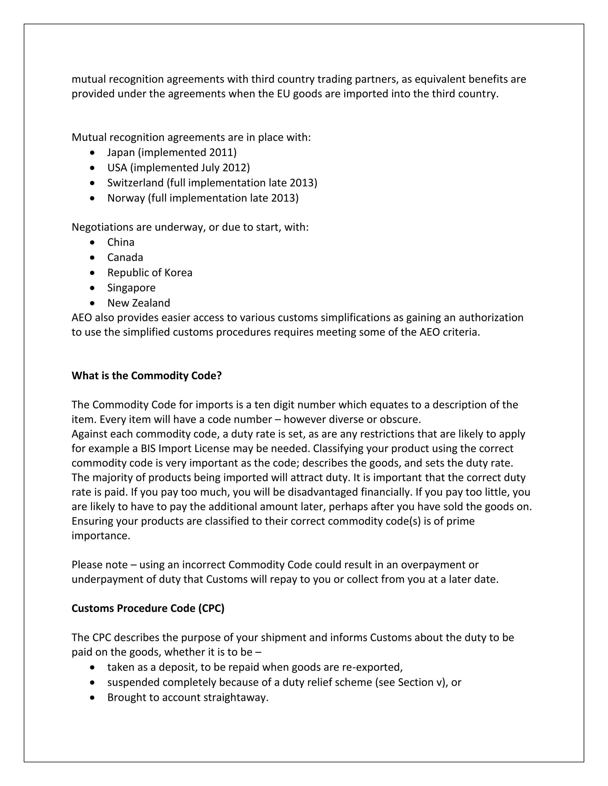 mutual recognition agreements with third country trading partners, as equivalent benefits are provided under the agreements when the EU goods are imported into the third country. 
Mutual recognition agreements are in place with: 
 Japan (implemented 2011) 
 USA (implemented July 2012) 
 Switzerland (full implementation late 2013) 
 Norway (full implementation late 2013) 
Negotiations are underway, or due to start, with: 
 China 
 Canada 
 Republic of Korea 
 Singapore 
 New Zealand 
AEO also provides easier access to various customs simplifications as gaining an authorization to use the simplified customs procedures requires meeting some of the AEO criteria. 
What is the Commodity Code? 
The Commodity Code for imports is a ten digit number which equates to a description of the item. Every item will have a code number – however diverse or obscure. 
Against each commodity code, a duty rate is set, as are any restrictions that are likely to apply for example a BIS Import License may be needed. Classifying your product using the correct commodity code is very important as the code; describes the goods, and sets the duty rate. 
The majority of products being imported will attract duty. It is important that the correct duty rate is paid. If you pay too much, you will be disadvantaged financially. If you pay too little, you are likely to have to pay the additional amount later, perhaps after you have sold the goods on. Ensuring your products are classified to their correct commodity code(s) is of prime importance. 
Please note – using an incorrect Commodity Code could result in an overpayment or underpayment of duty that Customs will repay to you or collect from you at a later date. 
Customs Procedure Code (CPC) 
The CPC describes the purpose of your shipment and informs Customs about the duty to be paid on the goods, whether it is to be – 
 taken as a deposit, to be repaid when goods are re-exported, 
 suspended completely because of a duty relief scheme (see Section v), or 
 Brought to account straightaway.  
