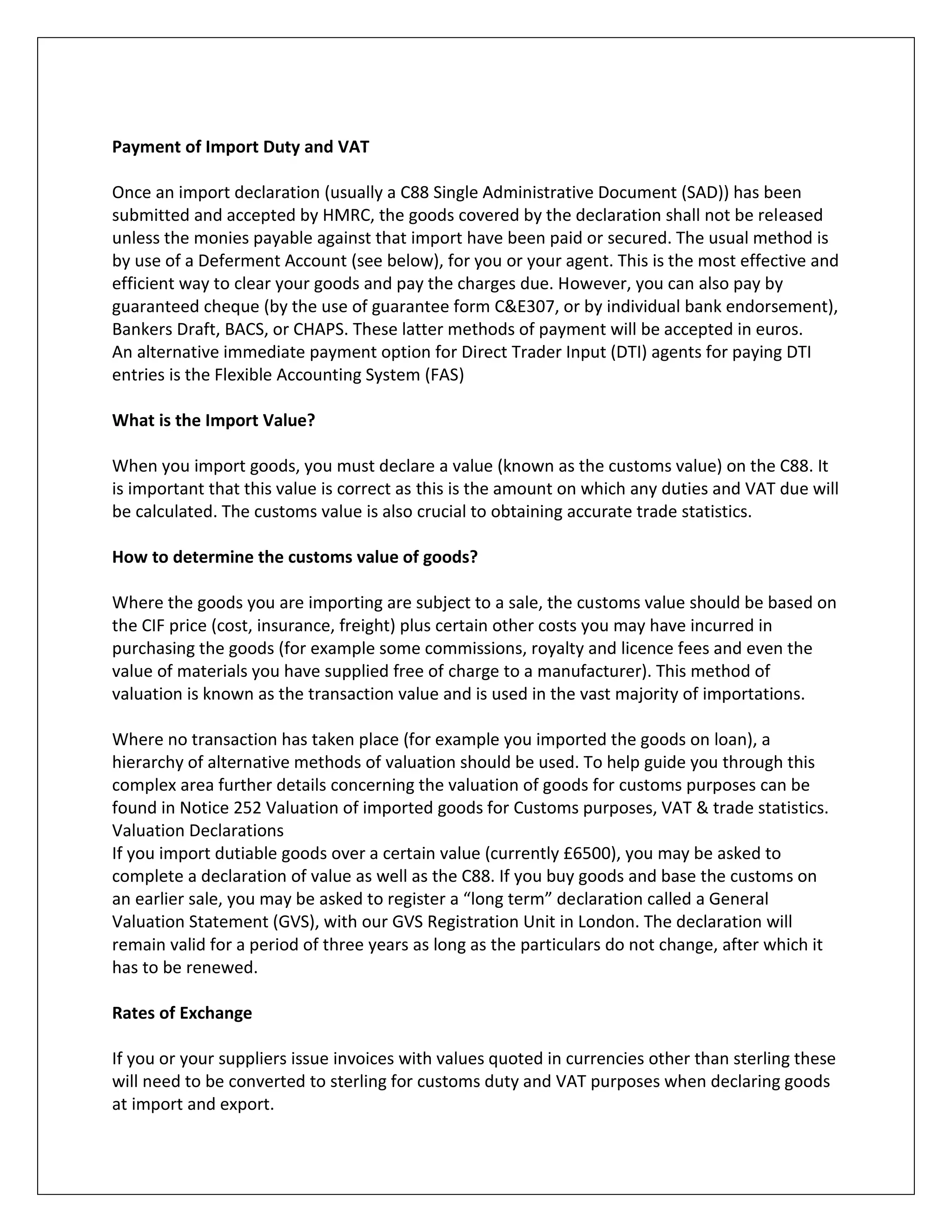 Payment of Import Duty and VAT 
Once an import declaration (usually a C88 Single Administrative Document (SAD)) has been submitted and accepted by HMRC, the goods covered by the declaration shall not be released unless the monies payable against that import have been paid or secured. The usual method is by use of a Deferment Account (see below), for you or your agent. This is the most effective and efficient way to clear your goods and pay the charges due. However, you can also pay by guaranteed cheque (by the use of guarantee form C&E307, or by individual bank endorsement), Bankers Draft, BACS, or CHAPS. These latter methods of payment will be accepted in euros. 
An alternative immediate payment option for Direct Trader Input (DTI) agents for paying DTI entries is the Flexible Accounting System (FAS) 
What is the Import Value? 
When you import goods, you must declare a value (known as the customs value) on the C88. It is important that this value is correct as this is the amount on which any duties and VAT due will be calculated. The customs value is also crucial to obtaining accurate trade statistics. 
How to determine the customs value of goods? 
Where the goods you are importing are subject to a sale, the customs value should be based on the CIF price (cost, insurance, freight) plus certain other costs you may have incurred in purchasing the goods (for example some commissions, royalty and licence fees and even the value of materials you have supplied free of charge to a manufacturer). This method of valuation is known as the transaction value and is used in the vast majority of importations. 
Where no transaction has taken place (for example you imported the goods on loan), a hierarchy of alternative methods of valuation should be used. To help guide you through this complex area further details concerning the valuation of goods for customs purposes can be found in Notice 252 Valuation of imported goods for Customs purposes, VAT & trade statistics. 
Valuation Declarations 
If you import dutiable goods over a certain value (currently £6500), you may be asked to complete a declaration of value as well as the C88. If you buy goods and base the customs on an earlier sale, you may be asked to register a “long term” declaration called a General Valuation Statement (GVS), with our GVS Registration Unit in London. The declaration will remain valid for a period of three years as long as the particulars do not change, after which it has to be renewed. 
Rates of Exchange 
If you or your suppliers issue invoices with values quoted in currencies other than sterling these will need to be converted to sterling for customs duty and VAT purposes when declaring goods at import and export.  