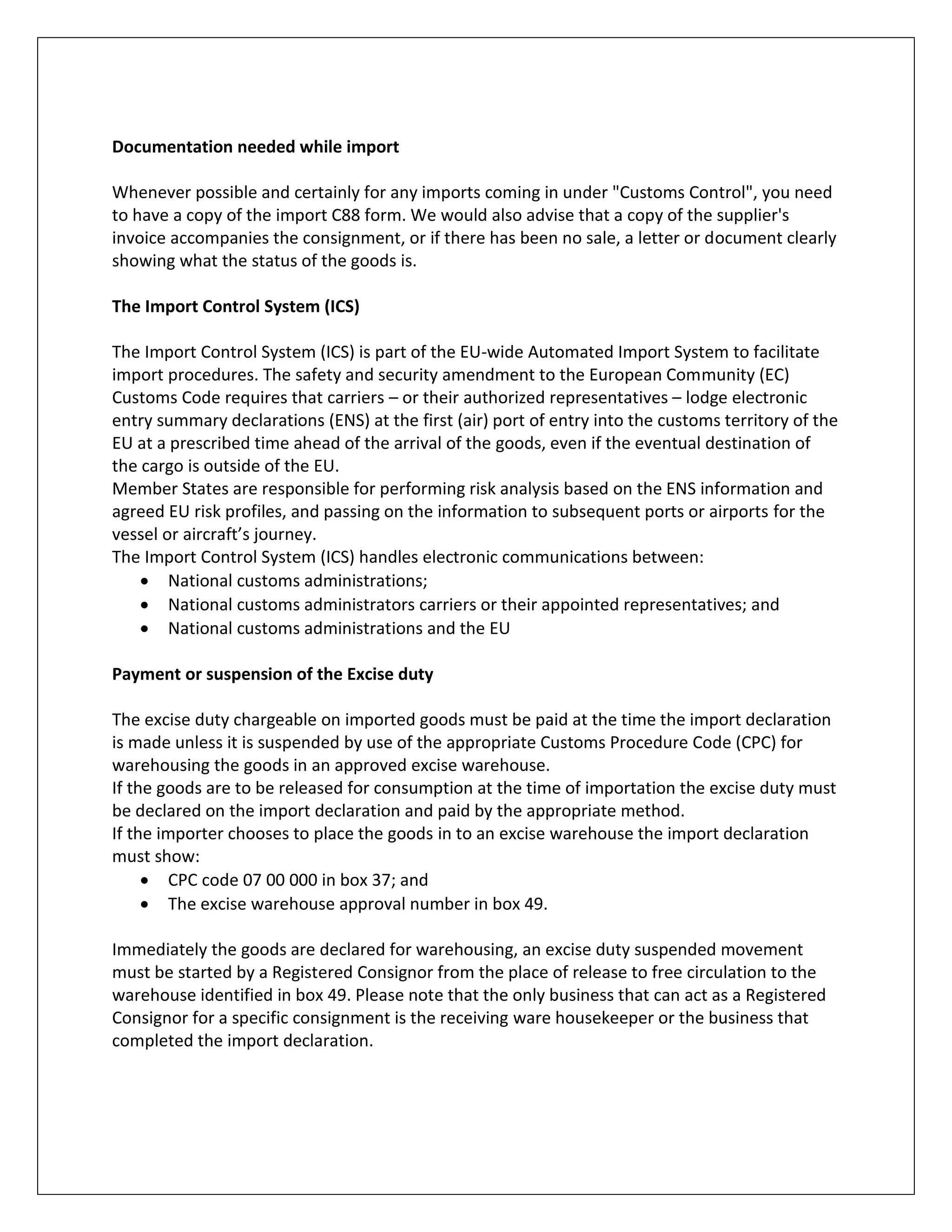 Documentation needed while import 
Whenever possible and certainly for any imports coming in under "Customs Control", you need to have a copy of the import C88 form. We would also advise that a copy of the supplier's invoice accompanies the consignment, or if there has been no sale, a letter or document clearly showing what the status of the goods is. 
The Import Control System (ICS) 
The Import Control System (ICS) is part of the EU-wide Automated Import System to facilitate import procedures. The safety and security amendment to the European Community (EC) Customs Code requires that carriers – or their authorized representatives – lodge electronic entry summary declarations (ENS) at the first (air) port of entry into the customs territory of the EU at a prescribed time ahead of the arrival of the goods, even if the eventual destination of the cargo is outside of the EU. 
Member States are responsible for performing risk analysis based on the ENS information and agreed EU risk profiles, and passing on the information to subsequent ports or airports for the vessel or aircraft’s journey. 
The Import Control System (ICS) handles electronic communications between: 
 National customs administrations; 
 National customs administrators carriers or their appointed representatives; and 
 National customs administrations and the EU 
Payment or suspension of the Excise duty 
The excise duty chargeable on imported goods must be paid at the time the import declaration is made unless it is suspended by use of the appropriate Customs Procedure Code (CPC) for warehousing the goods in an approved excise warehouse. 
If the goods are to be released for consumption at the time of importation the excise duty must be declared on the import declaration and paid by the appropriate method. 
If the importer chooses to place the goods in to an excise warehouse the import declaration must show: 
 CPC code 07 00 000 in box 37; and 
 The excise warehouse approval number in box 49. 
Immediately the goods are declared for warehousing, an excise duty suspended movement must be started by a Registered Consignor from the place of release to free circulation to the warehouse identified in box 49. Please note that the only business that can act as a Registered Consignor for a specific consignment is the receiving ware housekeeper or the business that completed the import declaration. 
 