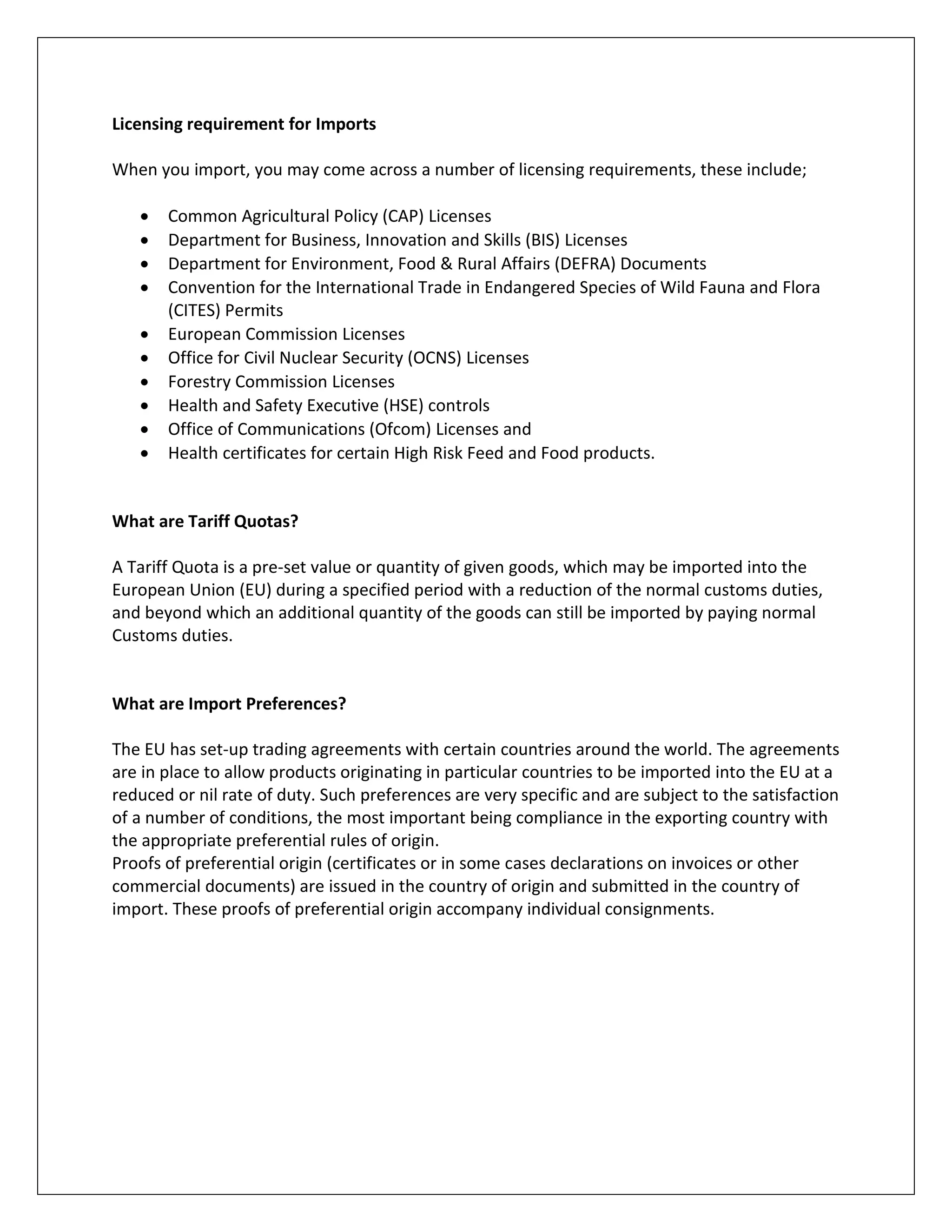 Licensing requirement for Imports 
When you import, you may come across a number of licensing requirements, these include; 
 Common Agricultural Policy (CAP) Licenses 
 Department for Business, Innovation and Skills (BIS) Licenses 
 Department for Environment, Food & Rural Affairs (DEFRA) Documents 
 Convention for the International Trade in Endangered Species of Wild Fauna and Flora (CITES) Permits 
 European Commission Licenses 
 Office for Civil Nuclear Security (OCNS) Licenses 
 Forestry Commission Licenses 
 Health and Safety Executive (HSE) controls 
 Office of Communications (Ofcom) Licenses and 
 Health certificates for certain High Risk Feed and Food products. 
What are Tariff Quotas? 
A Tariff Quota is a pre-set value or quantity of given goods, which may be imported into the European Union (EU) during a specified period with a reduction of the normal customs duties, and beyond which an additional quantity of the goods can still be imported by paying normal Customs duties. 
What are Import Preferences? 
The EU has set-up trading agreements with certain countries around the world. The agreements are in place to allow products originating in particular countries to be imported into the EU at a reduced or nil rate of duty. Such preferences are very specific and are subject to the satisfaction of a number of conditions, the most important being compliance in the exporting country with the appropriate preferential rules of origin. 
Proofs of preferential origin (certificates or in some cases declarations on invoices or other commercial documents) are issued in the country of origin and submitted in the country of import. These proofs of preferential origin accompany individual consignments. 
 