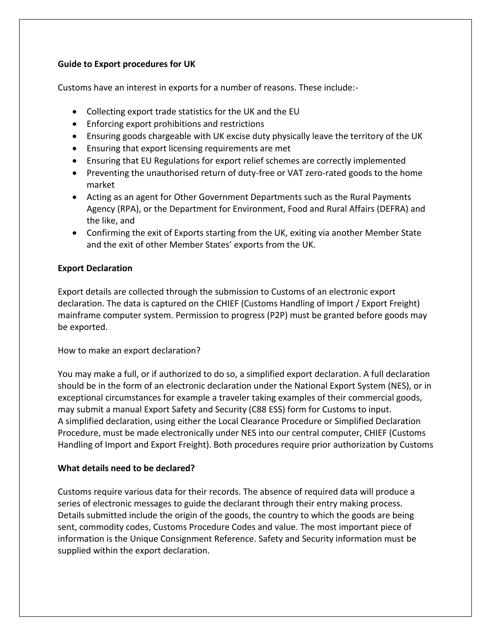 Guide to Export procedures for UK 
Customs have an interest in exports for a number of reasons. These include:- 
 Collecting export trade statistics for the UK and the EU 
 Enforcing export prohibitions and restrictions 
 Ensuring goods chargeable with UK excise duty physically leave the territory of the UK 
 Ensuring that export licensing requirements are met 
 Ensuring that EU Regulations for export relief schemes are correctly implemented 
 Preventing the unauthorised return of duty-free or VAT zero-rated goods to the home market 
 Acting as an agent for Other Government Departments such as the Rural Payments Agency (RPA), or the Department for Environment, Food and Rural Affairs (DEFRA) and the like, and 
 Confirming the exit of Exports starting from the UK, exiting via another Member State and the exit of other Member States’ exports from the UK. 
Export Declaration 
Export details are collected through the submission to Customs of an electronic export declaration. The data is captured on the CHIEF (Customs Handling of Import / Export Freight) mainframe computer system. Permission to progress (P2P) must be granted before goods may be exported. 
How to make an export declaration? 
You may make a full, or if authorized to do so, a simplified export declaration. A full declaration should be in the form of an electronic declaration under the National Export System (NES), or in exceptional circumstances for example a traveler taking examples of their commercial goods, may submit a manual Export Safety and Security (C88 ESS) form for Customs to input. 
A simplified declaration, using either the Local Clearance Procedure or Simplified Declaration Procedure, must be made electronically under NES into our central computer, CHIEF (Customs Handling of Import and Export Freight). Both procedures require prior authorization by Customs 
What details need to be declared? 
Customs require various data for their records. The absence of required data will produce a series of electronic messages to guide the declarant through their entry making process. 
Details submitted include the origin of the goods, the country to which the goods are being sent, commodity codes, Customs Procedure Codes and value. The most important piece of information is the Unique Consignment Reference. Safety and Security information must be supplied within the export declaration. 
 