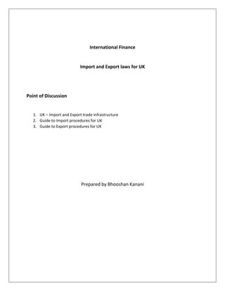 International Finance 
Import and Export laws for UK 
Point of Discussion 
1. UK – Import and Export trade infrastructure 
2. Guide to Import procedures for UK 
3. Guide to Export procedures for UK 
Prepared by Bhooshan Kanani 
 