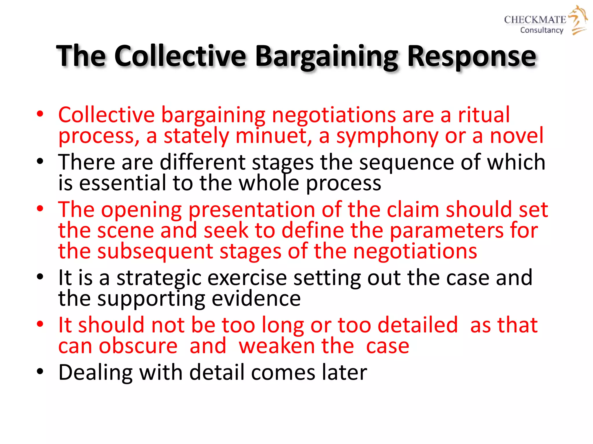 The Collective Bargaining Response
• Collective bargaining negotiations are a ritual
process, a stately minuet, a symphony or a novel
• There are different stages the sequence of which
is essential to the whole process
• The opening presentation of the claim should set
the scene and seek to define the parameters for
the subsequent stages of the negotiations
• It is a strategic exercise setting out the case and
the supporting evidence
• It should not be too long or too detailed as that
can obscure and weaken the case
• Dealing with detail comes later
 