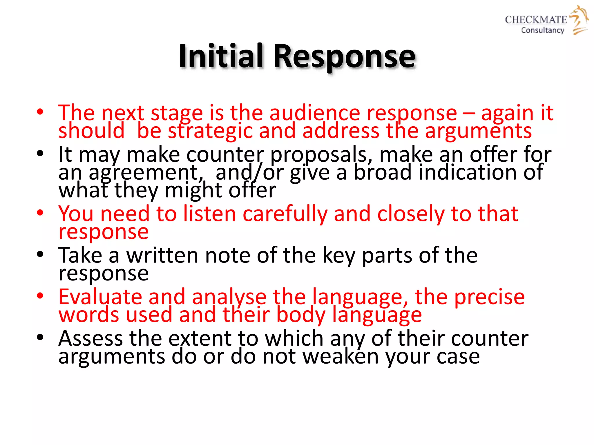 Initial Response
• The next stage is the audience response – again it
should be strategic and address the arguments
• It may make counter proposals, make an offer for
an agreement, and/or give a broad indication of
what they might offer
• You need to listen carefully and closely to that
response
• Take a written note of the key parts of the
response
• Evaluate and analyse the language, the precise
words used and their body language
• Assess the extent to which any of their counter
arguments do or do not weaken your case
 