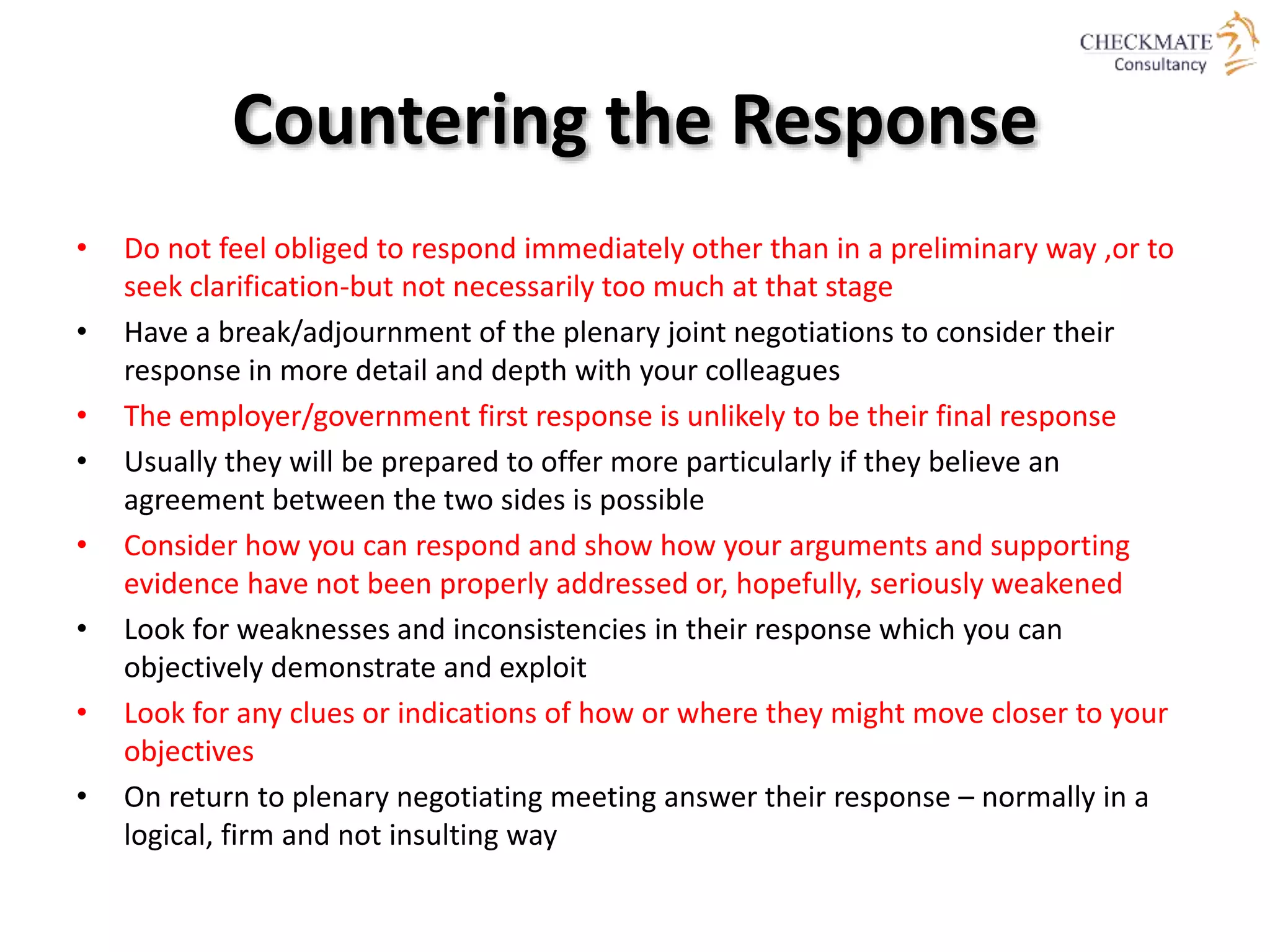 Countering the Response
• Do not feel obliged to respond immediately other than in a preliminary way ,or to
seek clarification-but not necessarily too much at that stage
• Have a break/adjournment of the plenary joint negotiations to consider their
response in more detail and depth with your colleagues
• The employer/government first response is unlikely to be their final response
• Usually they will be prepared to offer more particularly if they believe an
agreement between the two sides is possible
• Consider how you can respond and show how your arguments and supporting
evidence have not been properly addressed or, hopefully, seriously weakened
• Look for weaknesses and inconsistencies in their response which you can
objectively demonstrate and exploit
• Look for any clues or indications of how or where they might move closer to your
objectives
• On return to plenary negotiating meeting answer their response – normally in a
logical, firm and not insulting way
 