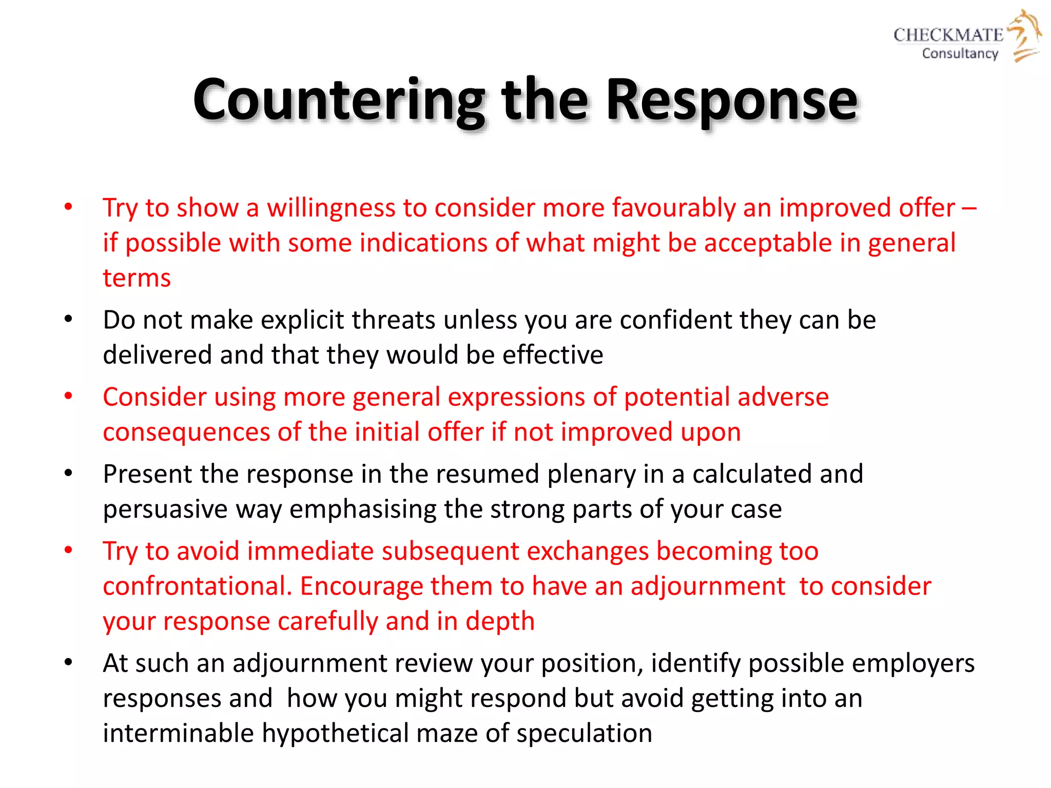 • Try to show a willingness to consider more favourably an improved offer –
if possible with some indications of what might be acceptable in general
terms
• Do not make explicit threats unless you are confident they can be
delivered and that they would be effective
• Consider using more general expressions of potential adverse
consequences of the initial offer if not improved upon
• Present the response in the resumed plenary in a calculated and
persuasive way emphasising the strong parts of your case
• Try to avoid immediate subsequent exchanges becoming too
confrontational. Encourage them to have an adjournment to consider
your response carefully and in depth
• At such an adjournment review your position, identify possible employers
responses and how you might respond but avoid getting into an
interminable hypothetical maze of speculation
Countering the Response
 