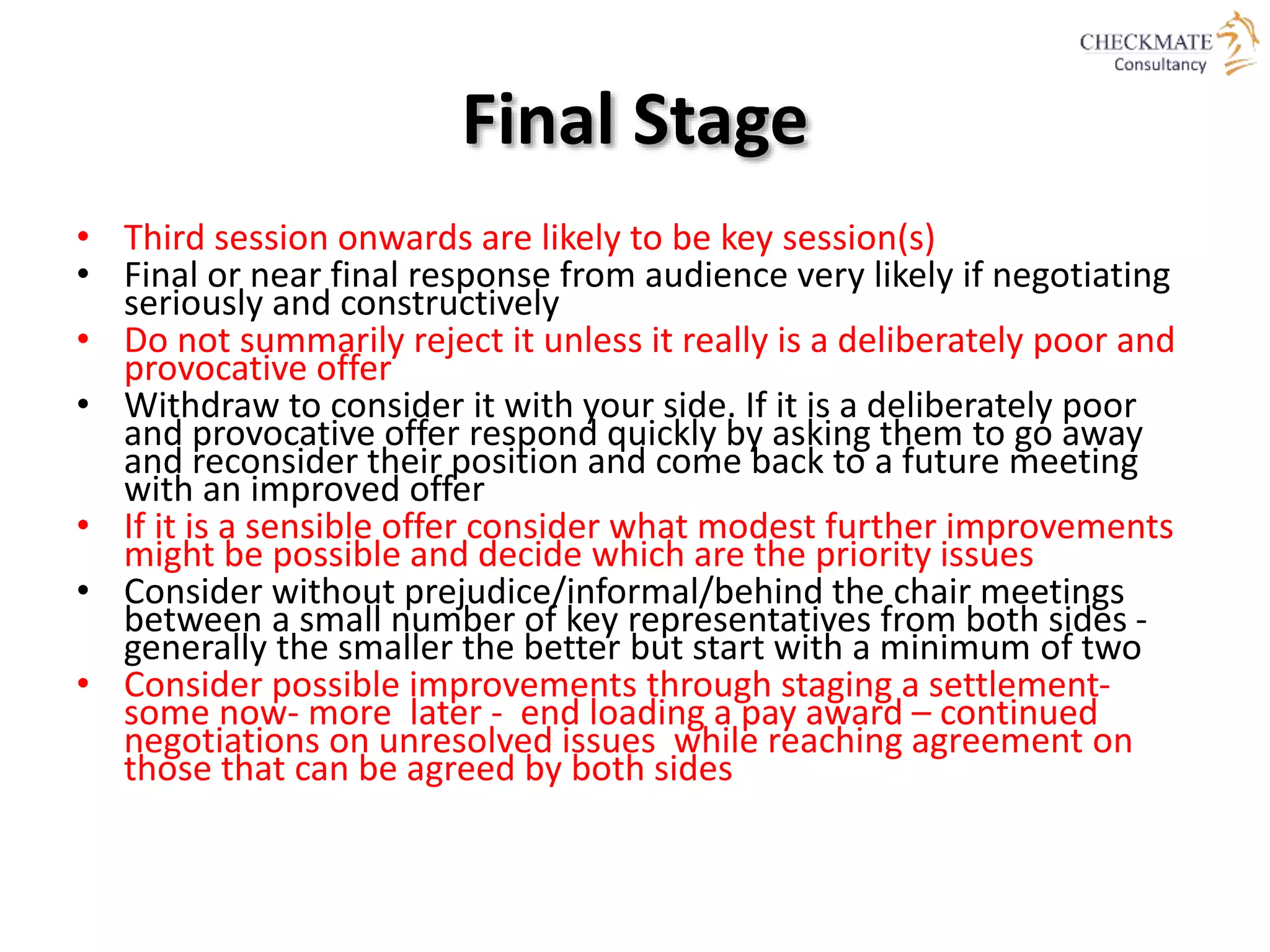 Final Stage
• Third session onwards are likely to be key session(s)
• Final or near final response from audience very likely if negotiating
seriously and constructively
• Do not summarily reject it unless it really is a deliberately poor and
provocative offer
• Withdraw to consider it with your side. If it is a deliberately poor
and provocative offer respond quickly by asking them to go away
and reconsider their position and come back to a future meeting
with an improved offer
• If it is a sensible offer consider what modest further improvements
might be possible and decide which are the priority issues
• Consider without prejudice/informal/behind the chair meetings
between a small number of key representatives from both sides -
generally the smaller the better but start with a minimum of two
• Consider possible improvements through staging a settlement-
some now- more later - end loading a pay award – continued
negotiations on unresolved issues while reaching agreement on
those that can be agreed by both sides
 
