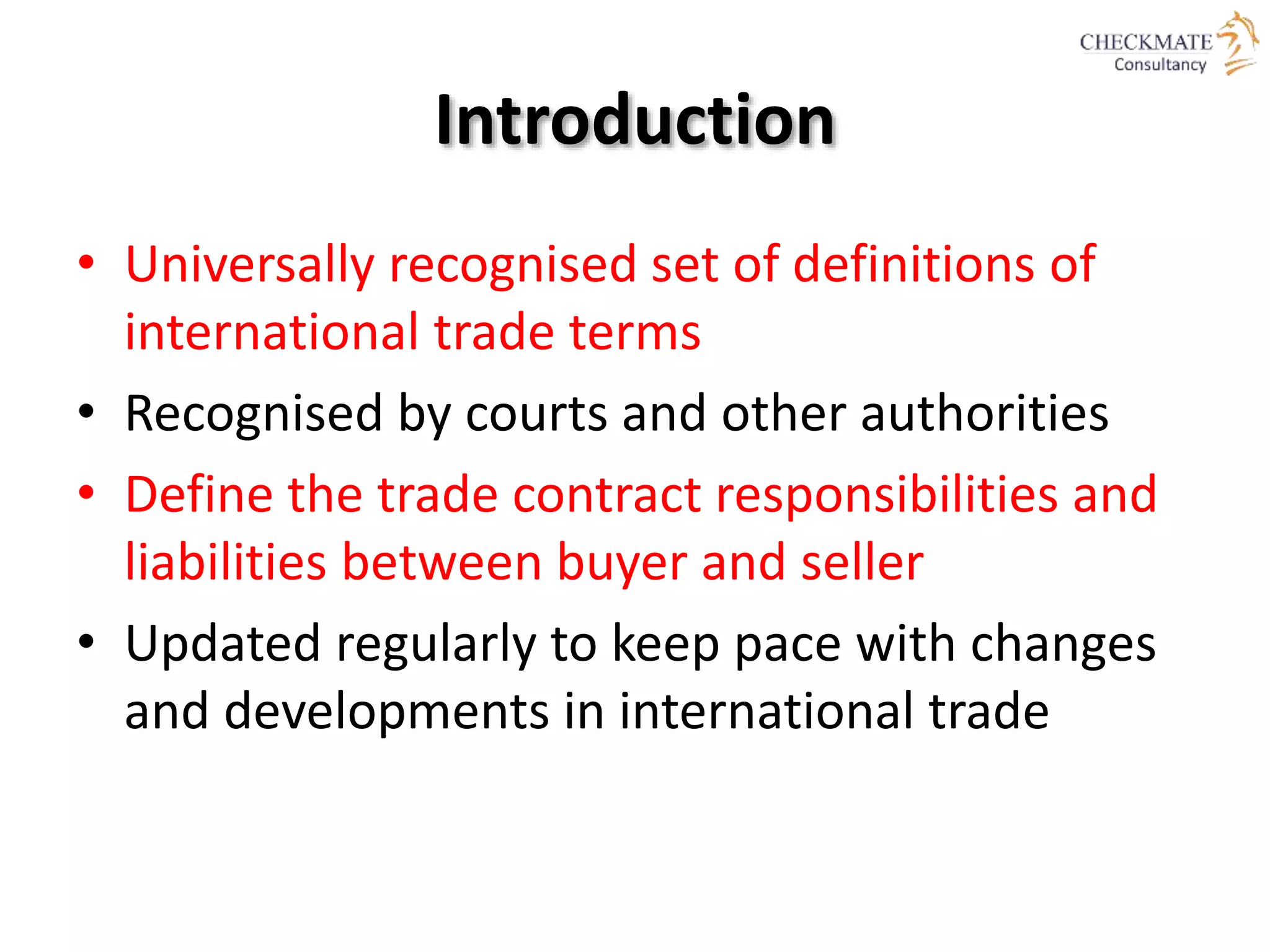 Introduction
• Universally recognised set of definitions of
international trade terms
• Recognised by courts and other authorities
• Define the trade contract responsibilities and
liabilities between buyer and seller
• Updated regularly to keep pace with changes
and developments in international trade
 