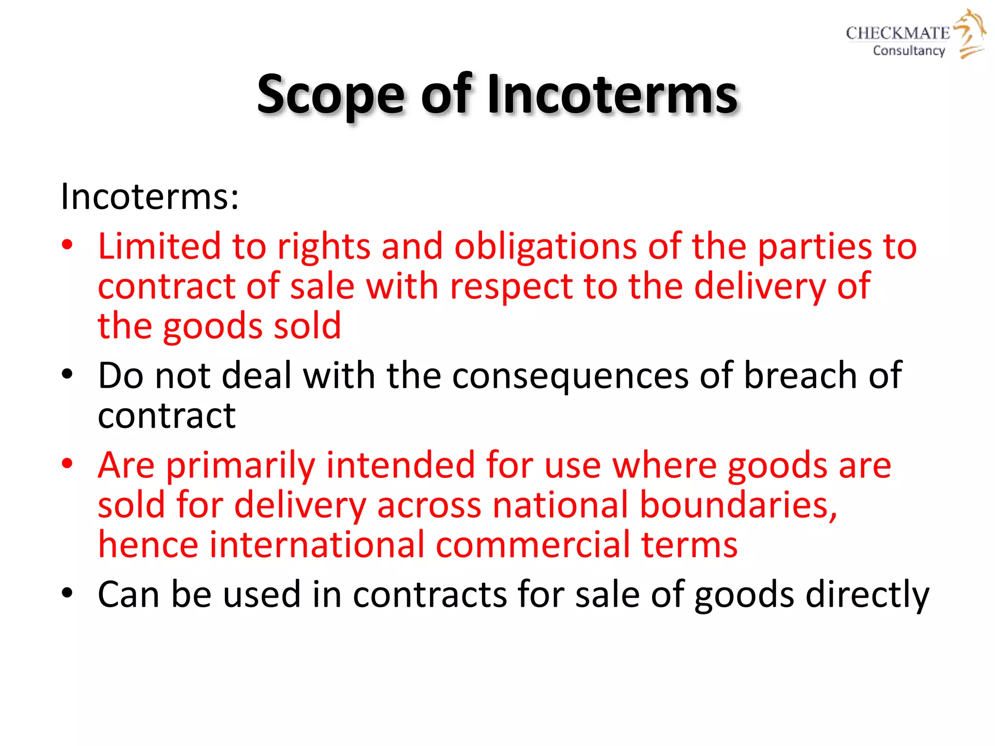 Scope of Incoterms
Incoterms:
• Limited to rights and obligations of the parties to
contract of sale with respect to the delivery of
the goods sold
• Do not deal with the consequences of breach of
contract
• Are primarily intended for use where goods are
sold for delivery across national boundaries,
hence international commercial terms
• Can be used in contracts for sale of goods directly
 
