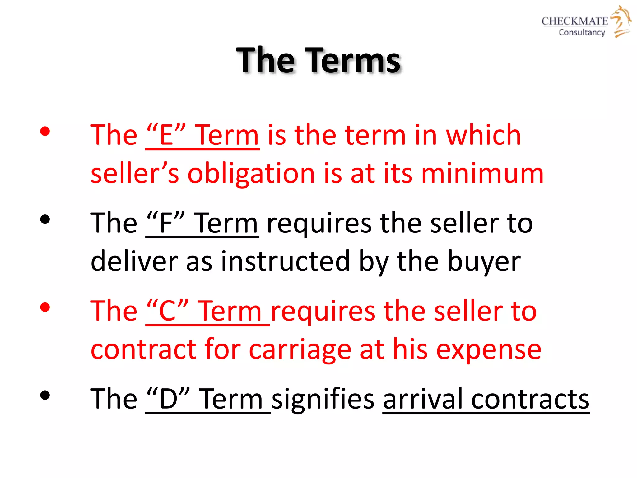 The Terms
• The “E” Term is the term in which
seller’s obligation is at its minimum
• The “F” Term requires the seller to
deliver as instructed by the buyer
• The “C” Term requires the seller to
contract for carriage at his expense
• The “D” Term signifies arrival contracts
 