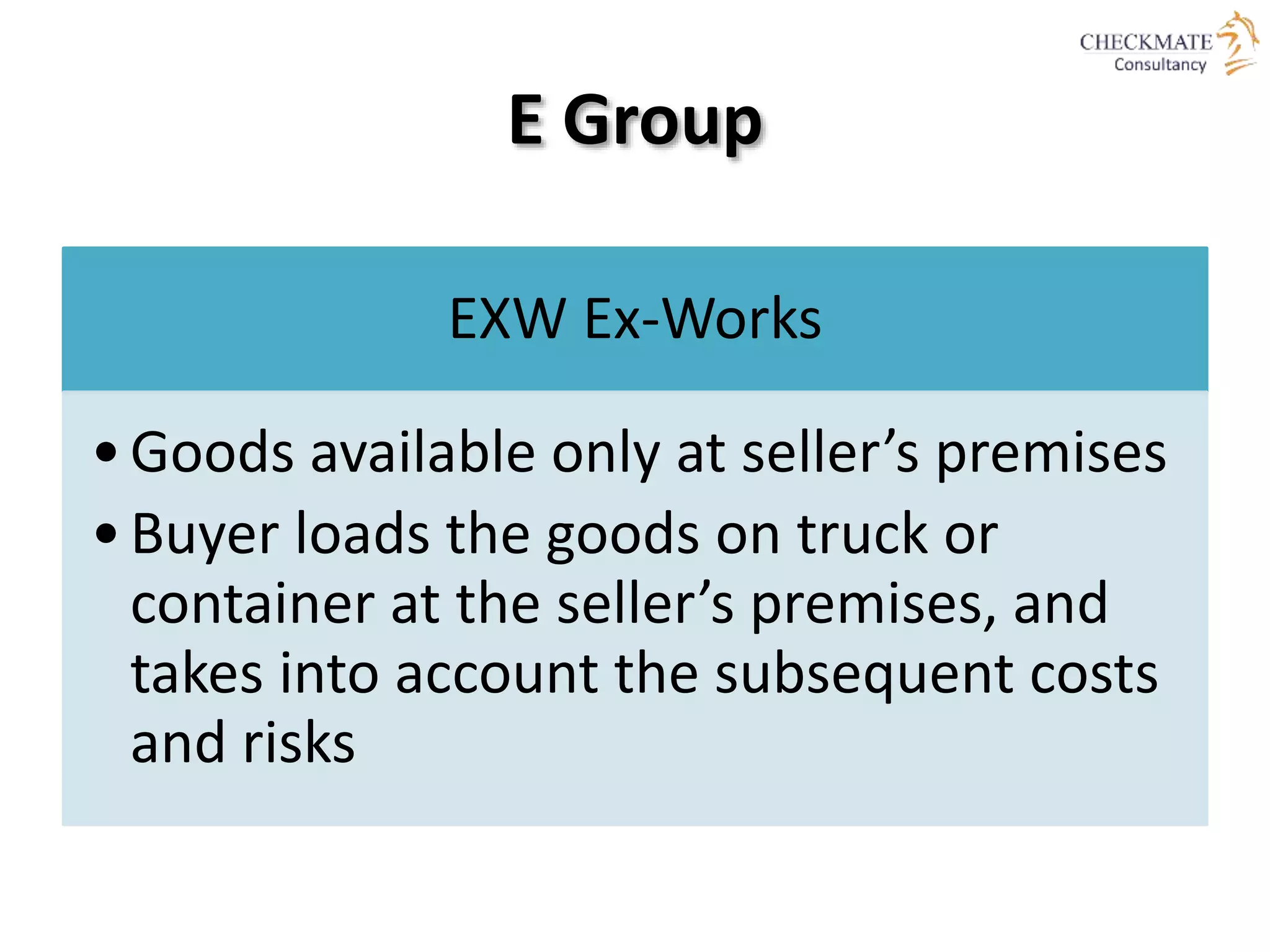 E Group
EXW Ex-Works
•Goods available only at seller’s premises
•Buyer loads the goods on truck or
container at the seller’s premises, and
takes into account the subsequent costs
and risks
 