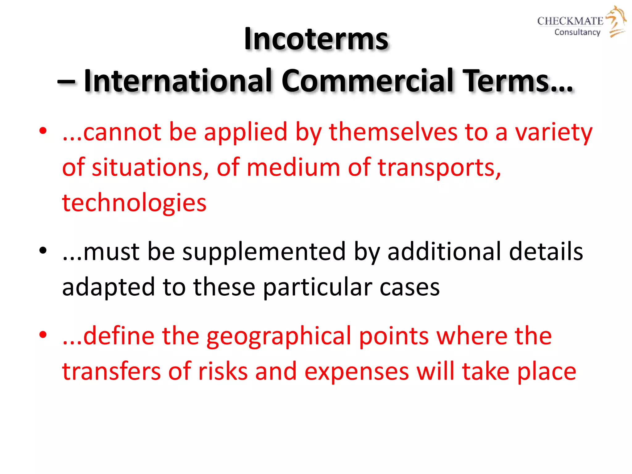 Incoterms
– International Commercial Terms…
• ...cannot be applied by themselves to a variety
of situations, of medium of transports,
technologies
• ...must be supplemented by additional details
adapted to these particular cases
• ...define the geographical points where the
transfers of risks and expenses will take place
 