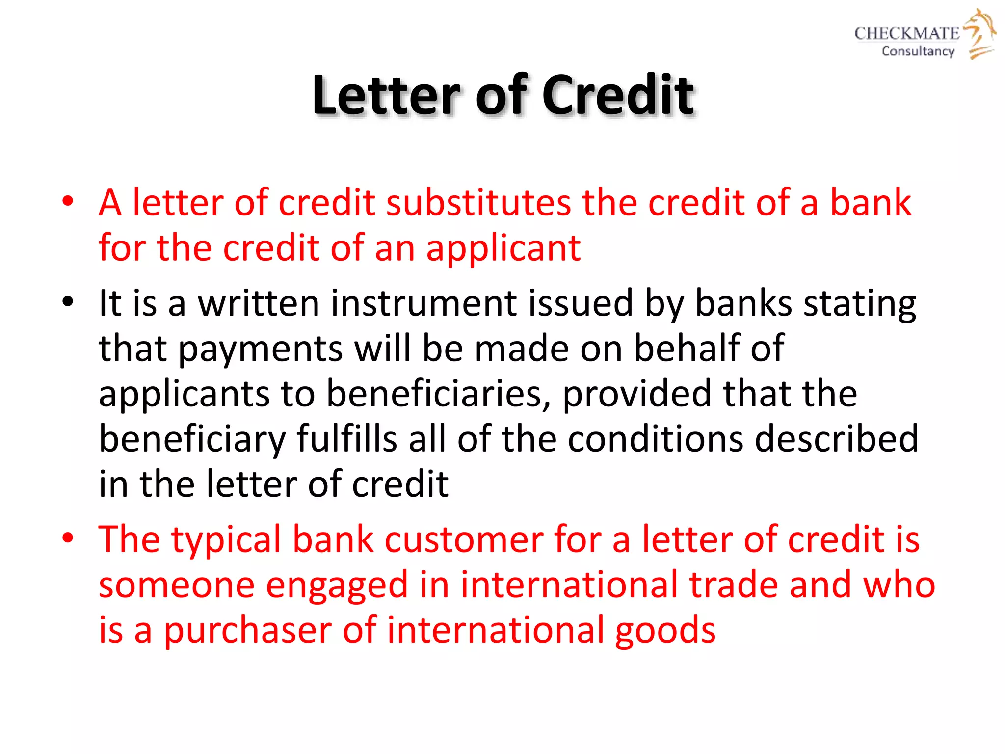 Letter of Credit
• A letter of credit substitutes the credit of a bank
for the credit of an applicant
• It is a written instrument issued by banks stating
that payments will be made on behalf of
applicants to beneficiaries, provided that the
beneficiary fulfills all of the conditions described
in the letter of credit
• The typical bank customer for a letter of credit is
someone engaged in international trade and who
is a purchaser of international goods
 