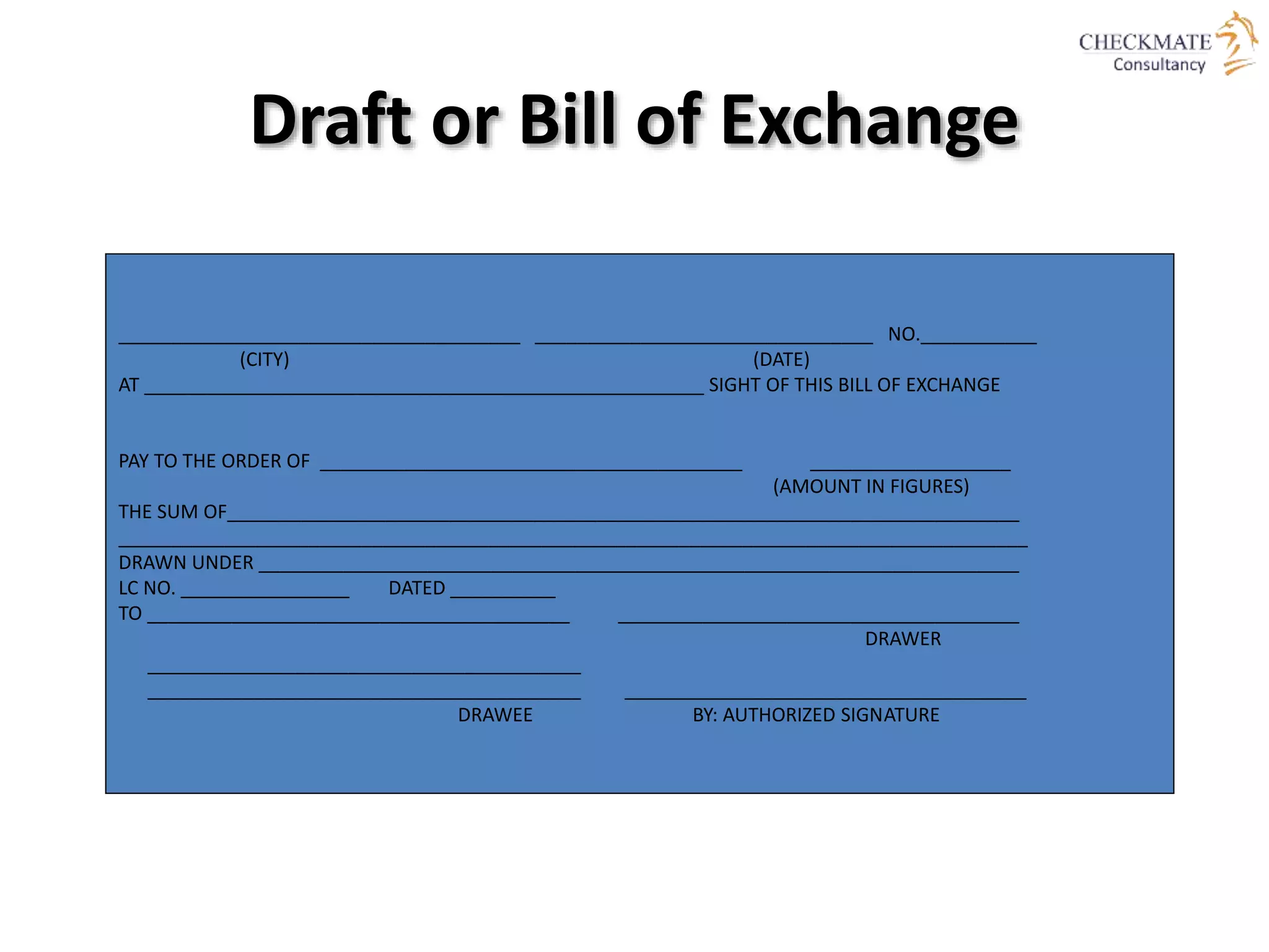 ______________________________________ ________________________________ NO.___________
(CITY) (DATE)
AT _____________________________________________________ SIGHT OF THIS BILL OF EXCHANGE
PAY TO THE ORDER OF ________________________________________ ___________________
(AMOUNT IN FIGURES)
THE SUM OF___________________________________________________________________________
______________________________________________________________________________________
DRAWN UNDER ________________________________________________________________________
LC NO. ________________ DATED __________
TO ________________________________________ ______________________________________
DRAWER
_________________________________________
_________________________________________ ______________________________________
DRAWEE BY: AUTHORIZED SIGNATURE
Draft or Bill of Exchange
 