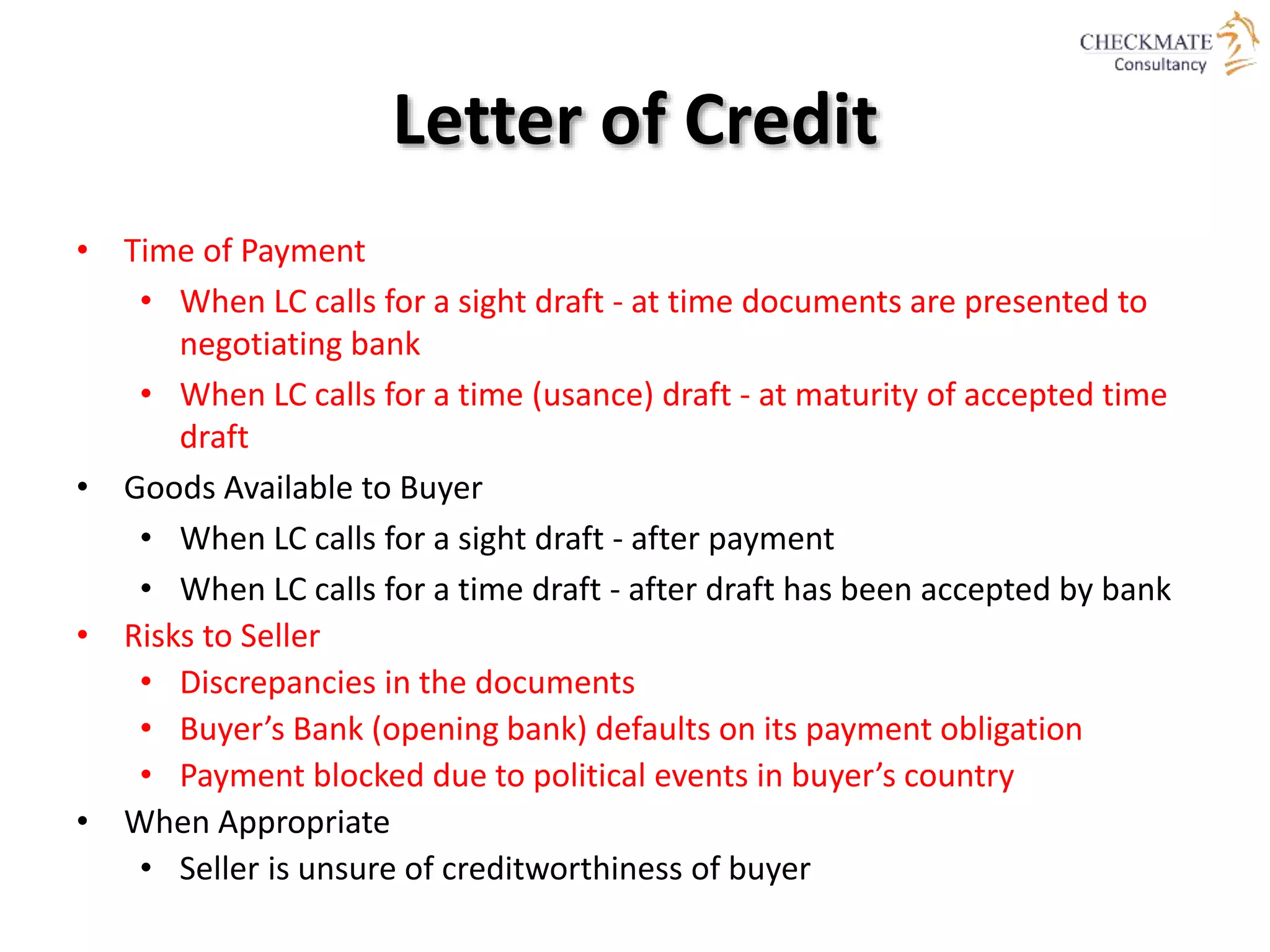Letter of Credit
• Time of Payment
• When LC calls for a sight draft - at time documents are presented to
negotiating bank
• When LC calls for a time (usance) draft - at maturity of accepted time
draft
• Goods Available to Buyer
• When LC calls for a sight draft - after payment
• When LC calls for a time draft - after draft has been accepted by bank
• Risks to Seller
• Discrepancies in the documents
• Buyer’s Bank (opening bank) defaults on its payment obligation
• Payment blocked due to political events in buyer’s country
• When Appropriate
• Seller is unsure of creditworthiness of buyer
 