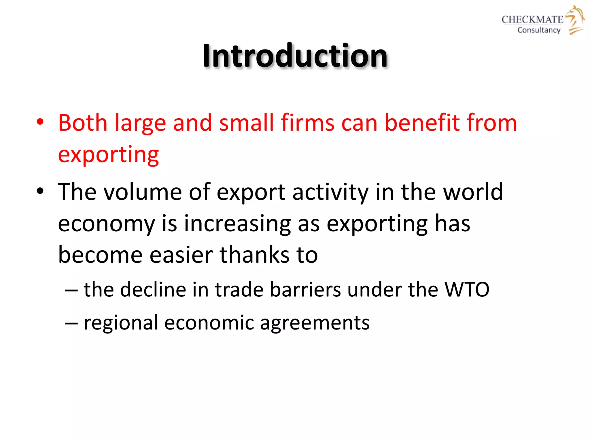Introduction
• Both large and small firms can benefit from
exporting
• The volume of export activity in the world
economy is increasing as exporting has
become easier thanks to
– the decline in trade barriers under the WTO
– regional economic agreements
 