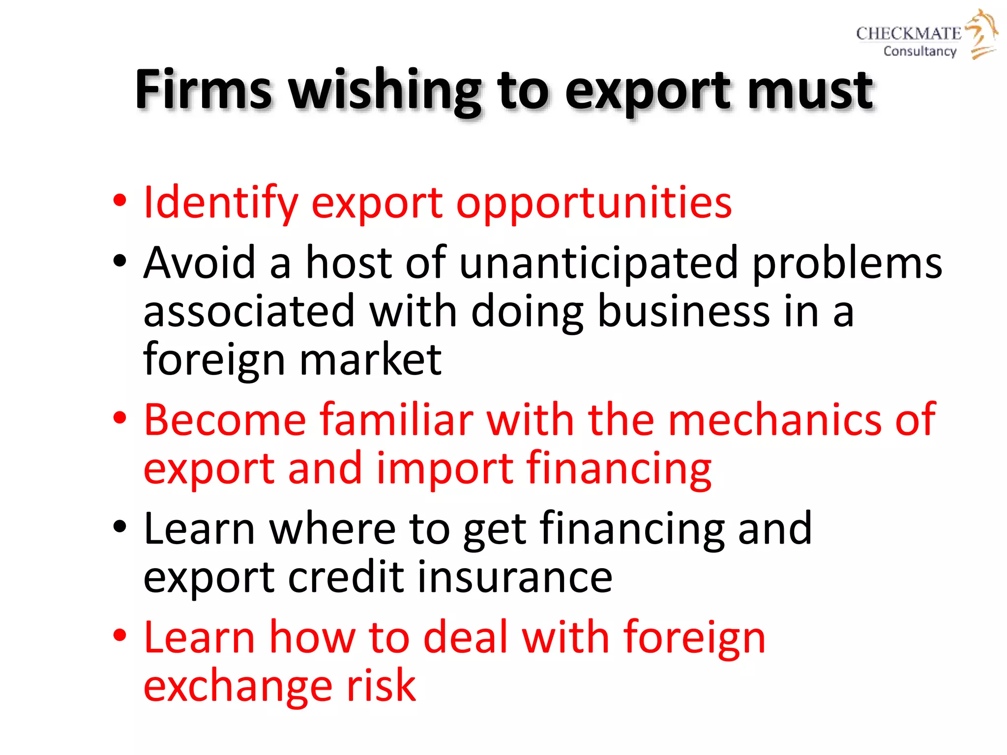 Firms wishing to export must
• Identify export opportunities
• Avoid a host of unanticipated problems
associated with doing business in a
foreign market
• Become familiar with the mechanics of
export and import financing
• Learn where to get financing and
export credit insurance
• Learn how to deal with foreign
exchange risk
 