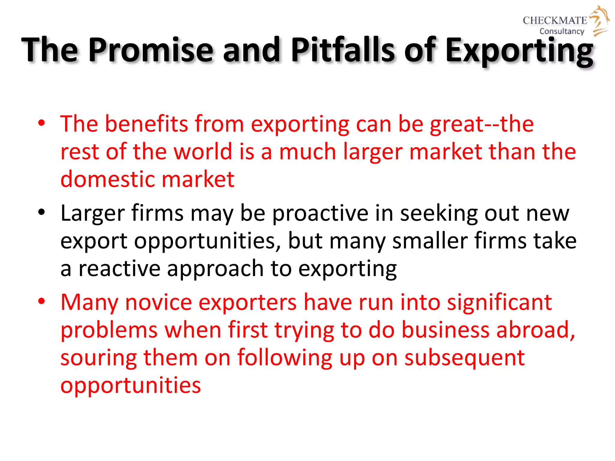 The Promise and Pitfalls of Exporting
• The benefits from exporting can be great--the
rest of the world is a much larger market than the
domestic market
• Larger firms may be proactive in seeking out new
export opportunities, but many smaller firms take
a reactive approach to exporting
• Many novice exporters have run into significant
problems when first trying to do business abroad,
souring them on following up on subsequent
opportunities
 