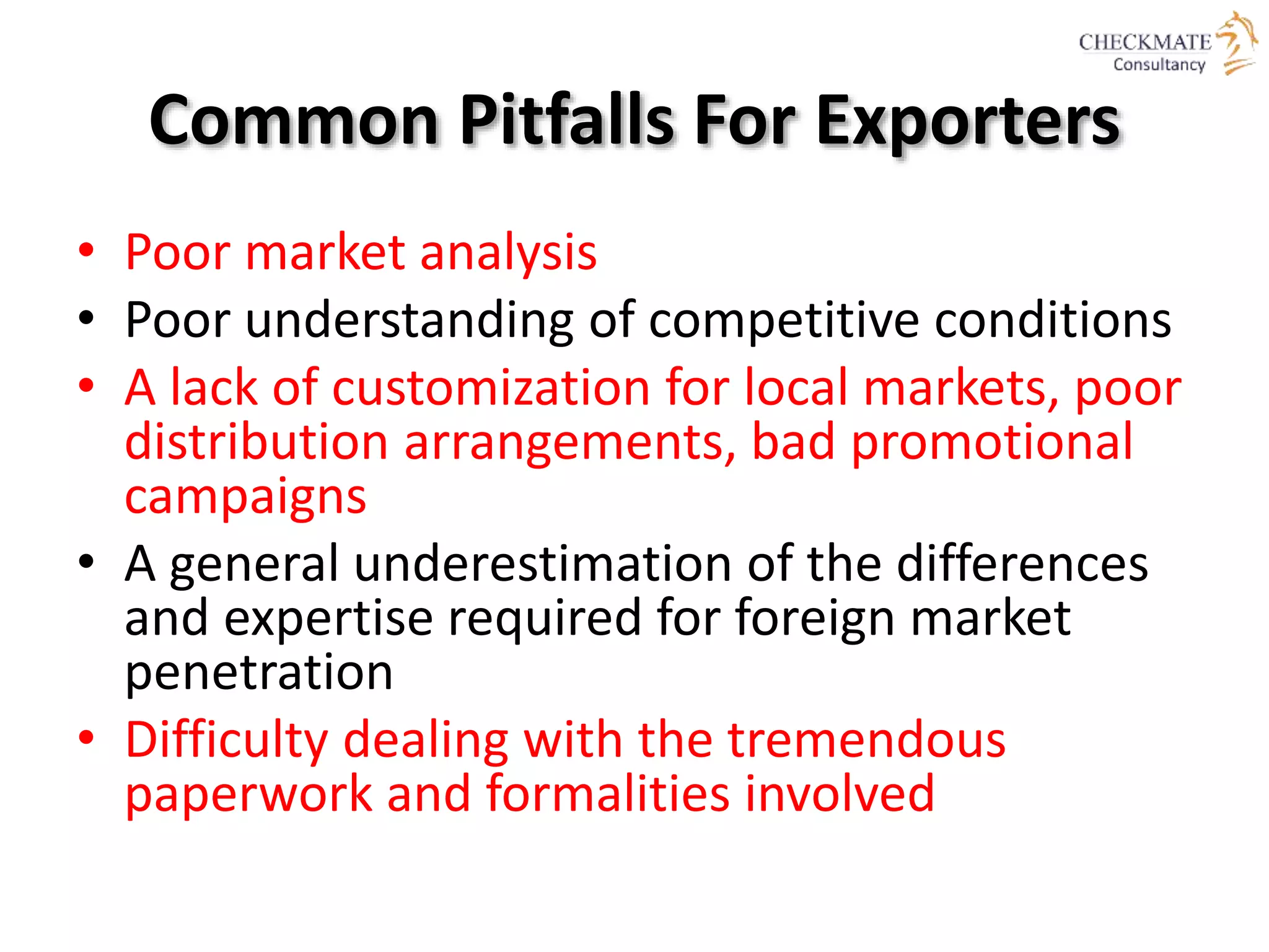 Common Pitfalls For Exporters
• Poor market analysis
• Poor understanding of competitive conditions
• A lack of customization for local markets, poor
distribution arrangements, bad promotional
campaigns
• A general underestimation of the differences
and expertise required for foreign market
penetration
• Difficulty dealing with the tremendous
paperwork and formalities involved
 