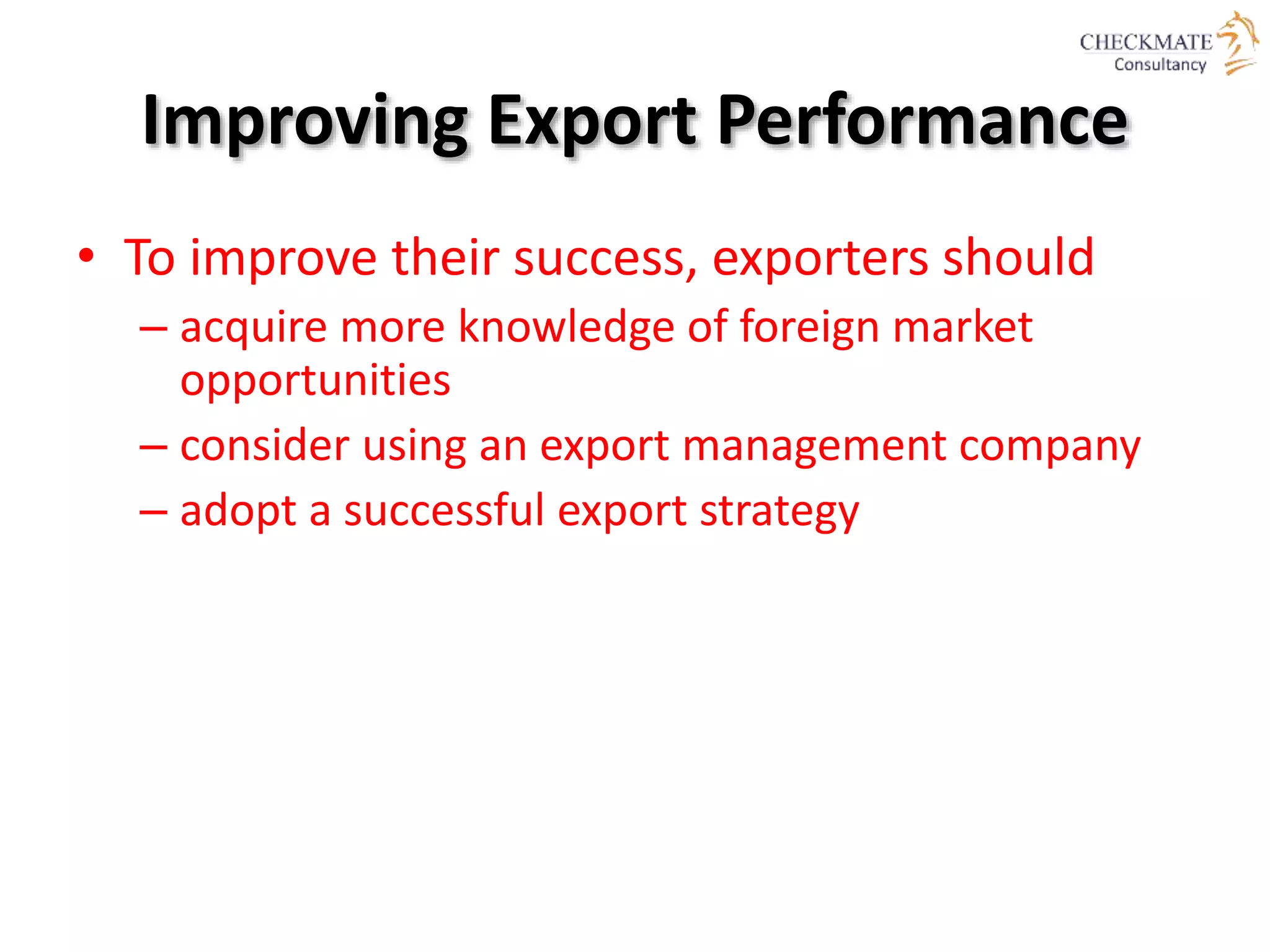 Improving Export Performance
• To improve their success, exporters should
– acquire more knowledge of foreign market
opportunities
– consider using an export management company
– adopt a successful export strategy
 
