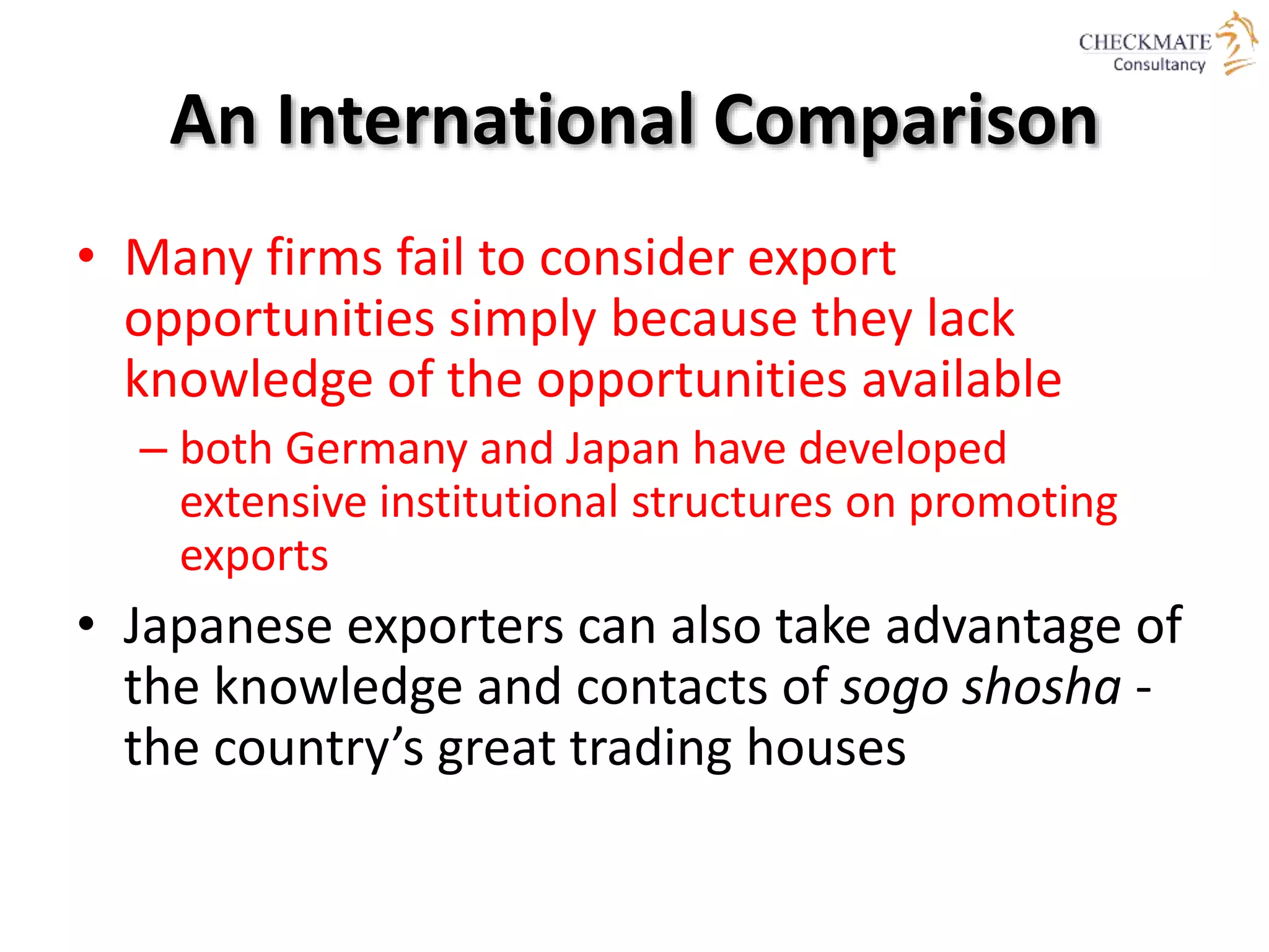 An International Comparison
• Many firms fail to consider export
opportunities simply because they lack
knowledge of the opportunities available
– both Germany and Japan have developed
extensive institutional structures on promoting
exports
• Japanese exporters can also take advantage of
the knowledge and contacts of sogo shosha -
the country’s great trading houses
 