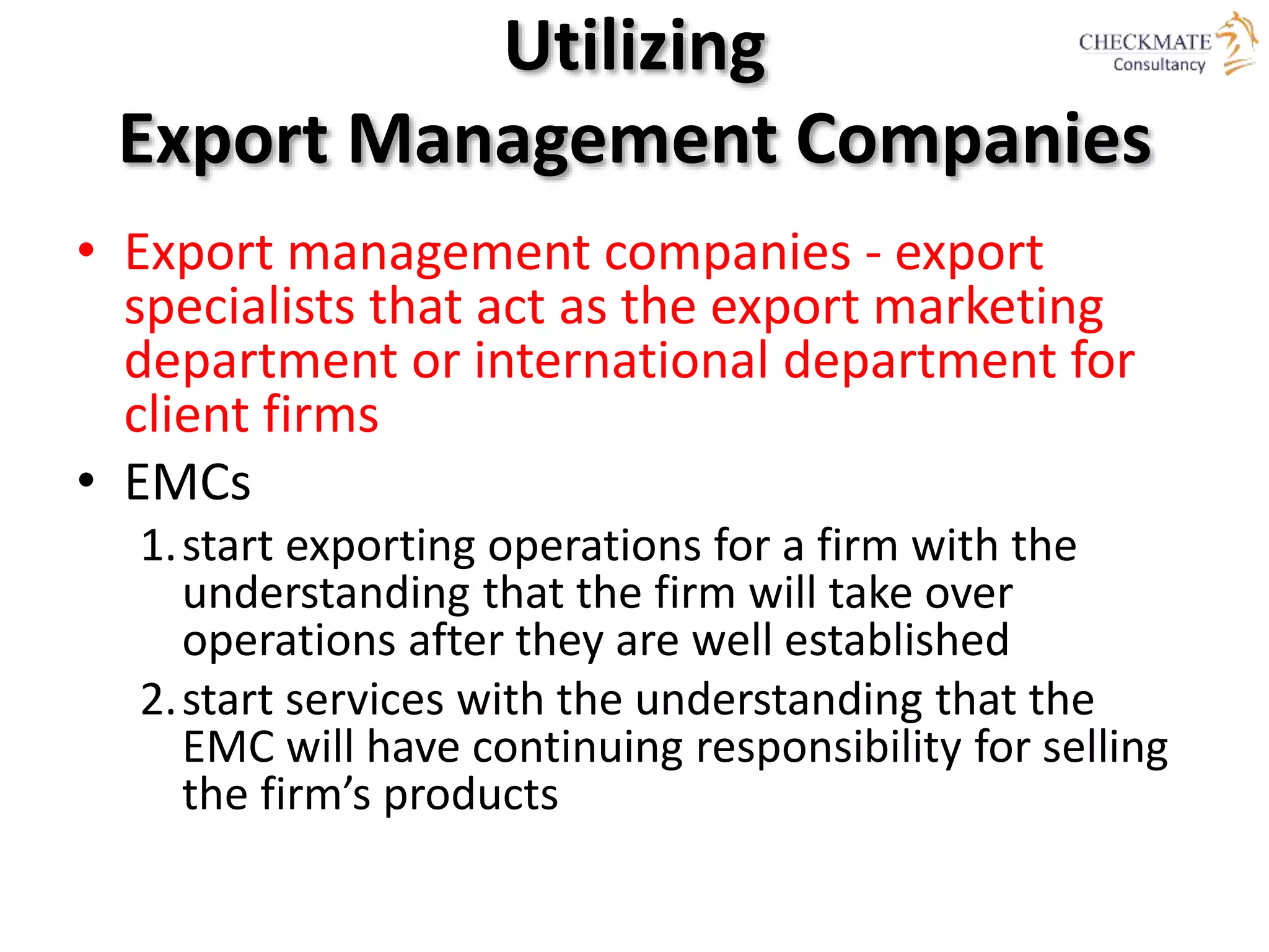 Utilizing
Export Management Companies
• Export management companies - export
specialists that act as the export marketing
department or international department for
client firms
• EMCs
1.start exporting operations for a firm with the
understanding that the firm will take over
operations after they are well established
2.start services with the understanding that the
EMC will have continuing responsibility for selling
the firm’s products
 