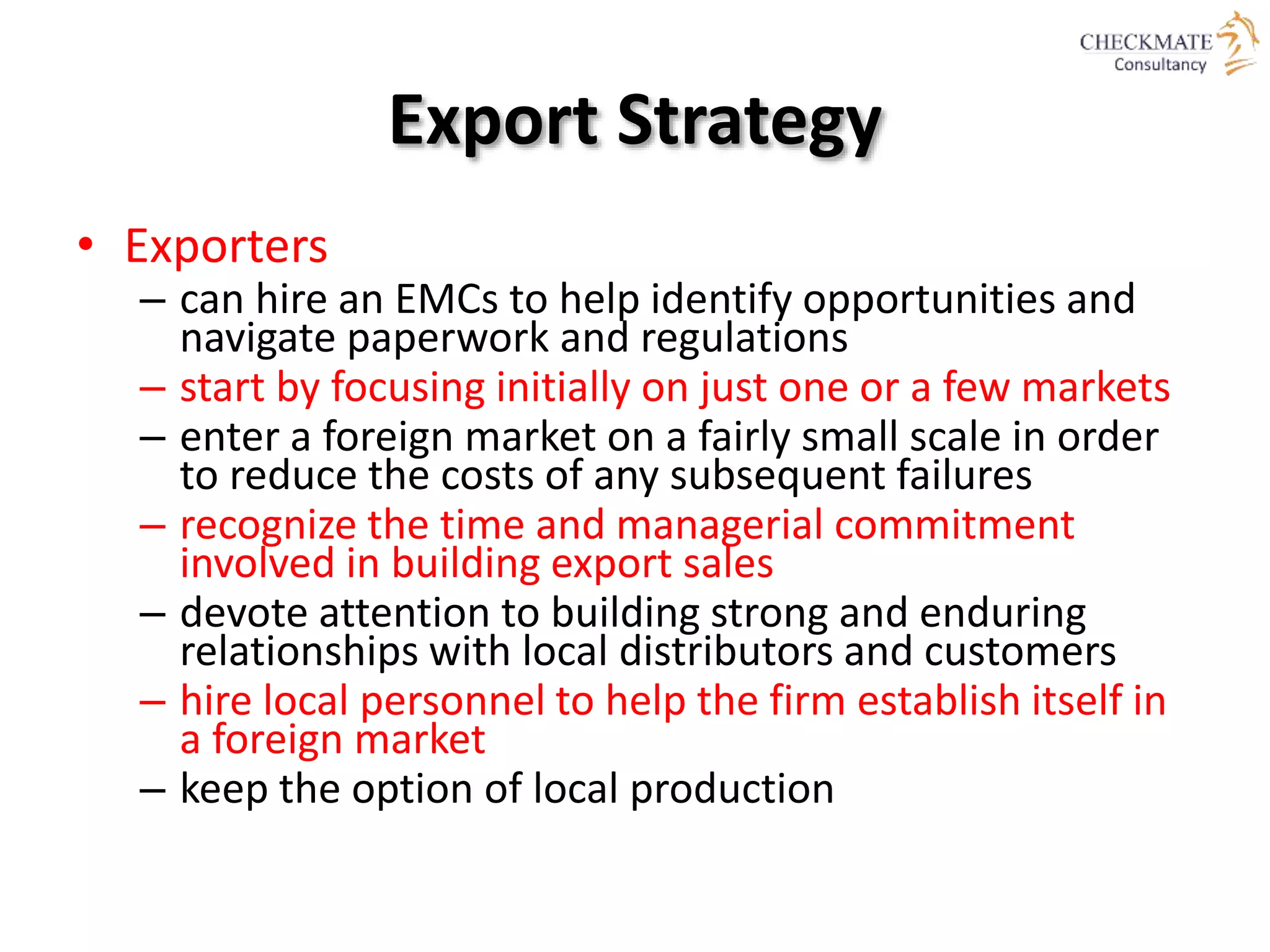Export Strategy
• Exporters
– can hire an EMCs to help identify opportunities and
navigate paperwork and regulations
– start by focusing initially on just one or a few markets
– enter a foreign market on a fairly small scale in order
to reduce the costs of any subsequent failures
– recognize the time and managerial commitment
involved in building export sales
– devote attention to building strong and enduring
relationships with local distributors and customers
– hire local personnel to help the firm establish itself in
a foreign market
– keep the option of local production
 