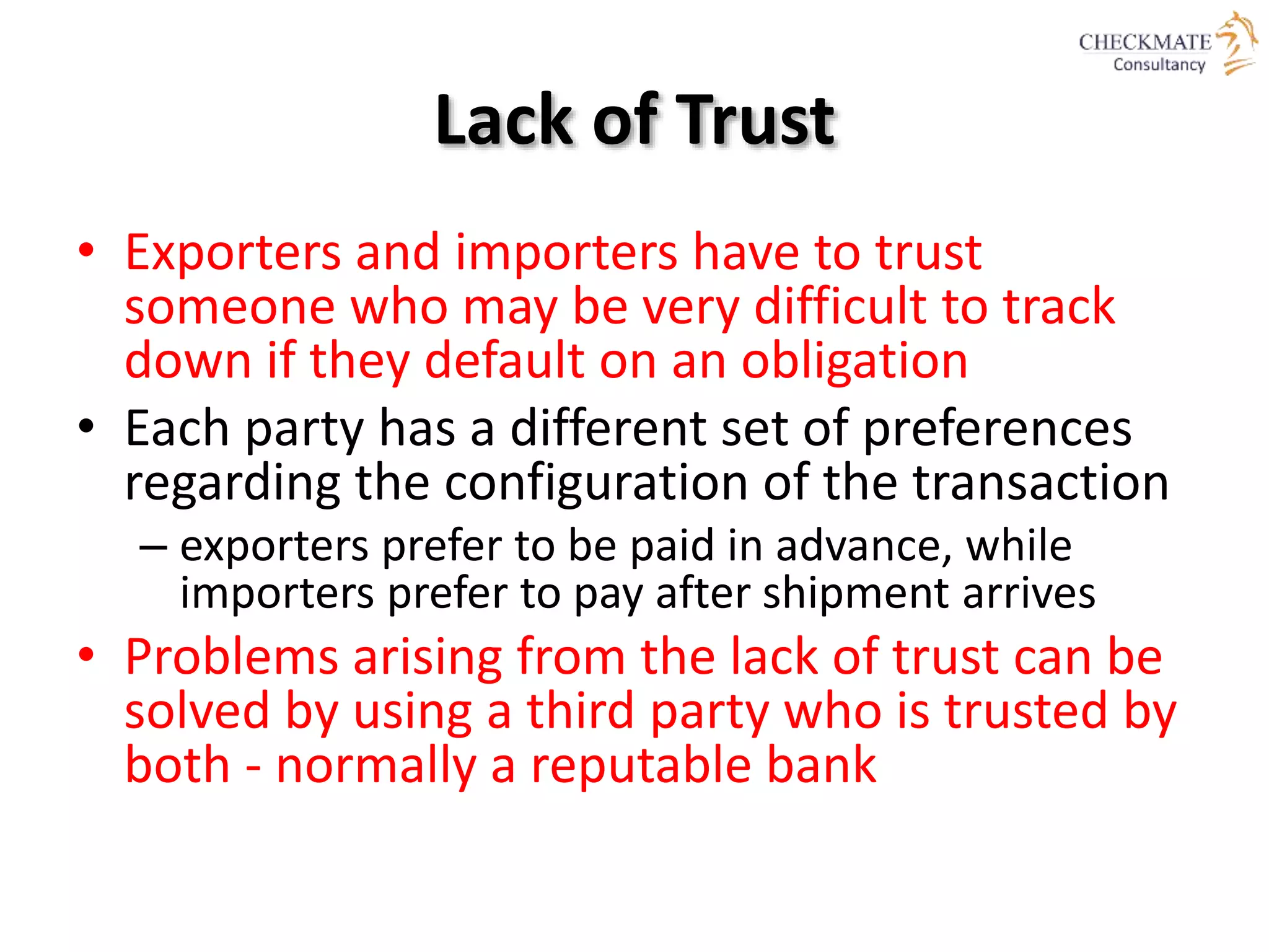 Lack of Trust
• Exporters and importers have to trust
someone who may be very difficult to track
down if they default on an obligation
• Each party has a different set of preferences
regarding the configuration of the transaction
– exporters prefer to be paid in advance, while
importers prefer to pay after shipment arrives
• Problems arising from the lack of trust can be
solved by using a third party who is trusted by
both - normally a reputable bank
 