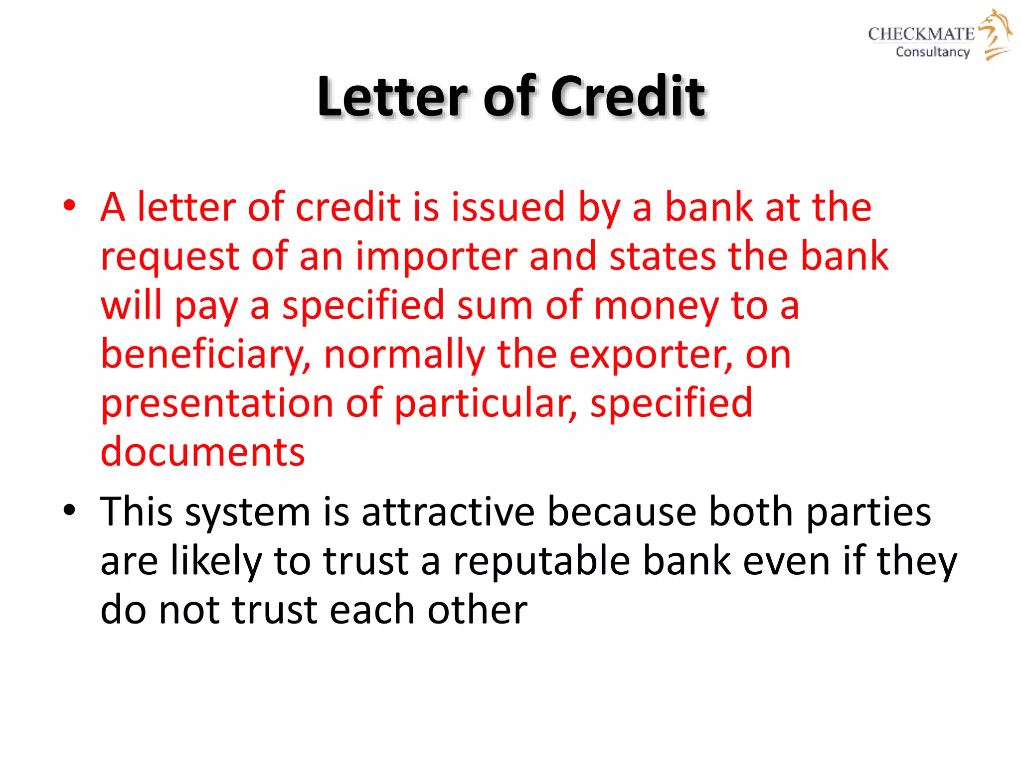 Letter of Credit
• A letter of credit is issued by a bank at the
request of an importer and states the bank
will pay a specified sum of money to a
beneficiary, normally the exporter, on
presentation of particular, specified
documents
• This system is attractive because both parties
are likely to trust a reputable bank even if they
do not trust each other
 
