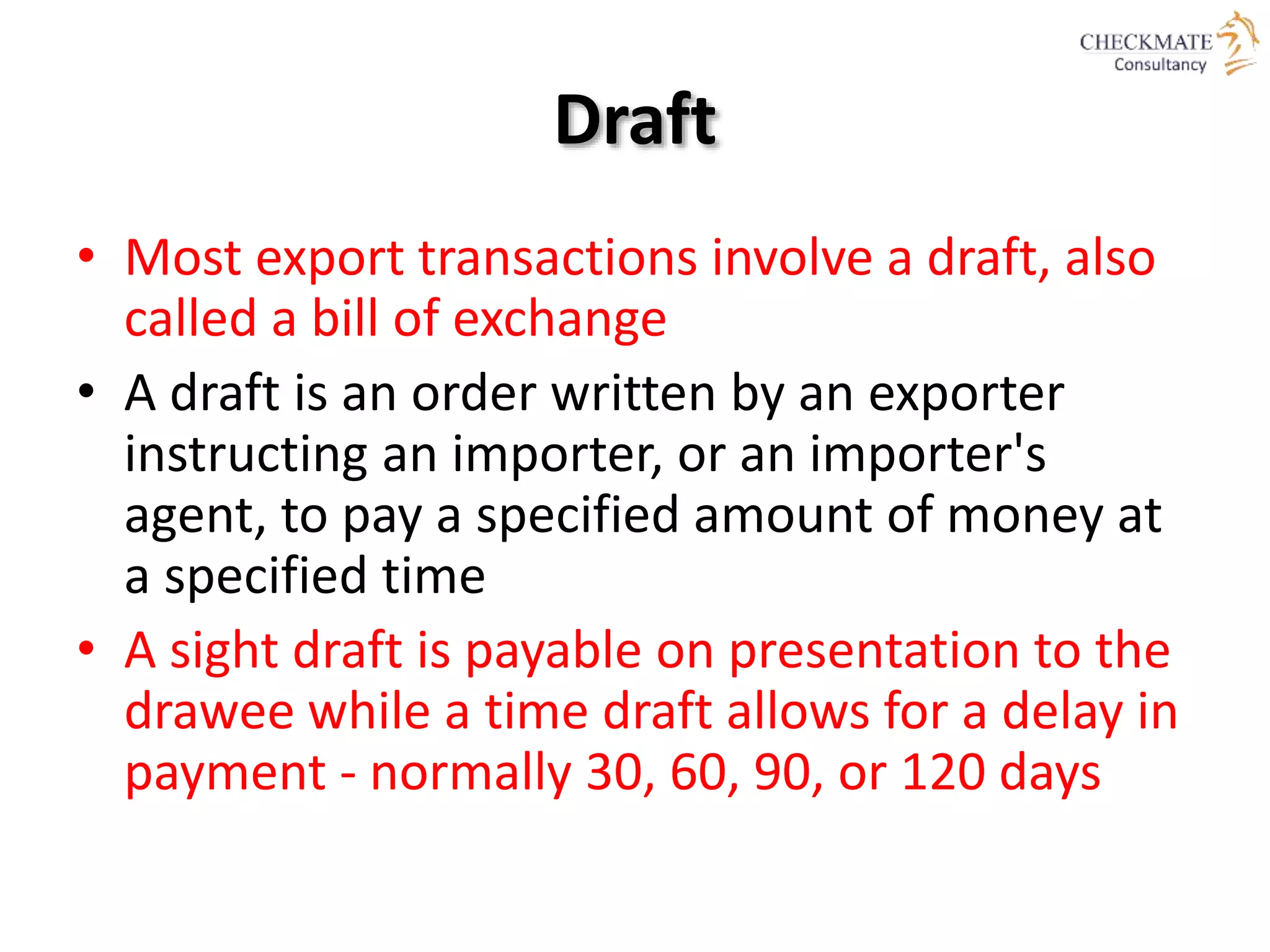 Draft
• Most export transactions involve a draft, also
called a bill of exchange
• A draft is an order written by an exporter
instructing an importer, or an importer's
agent, to pay a specified amount of money at
a specified time
• A sight draft is payable on presentation to the
drawee while a time draft allows for a delay in
payment - normally 30, 60, 90, or 120 days
 