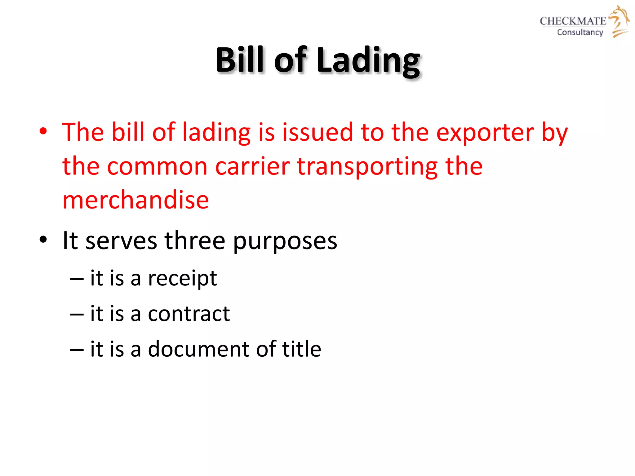 Bill of Lading
• The bill of lading is issued to the exporter by
the common carrier transporting the
merchandise
• It serves three purposes
– it is a receipt
– it is a contract
– it is a document of title
 