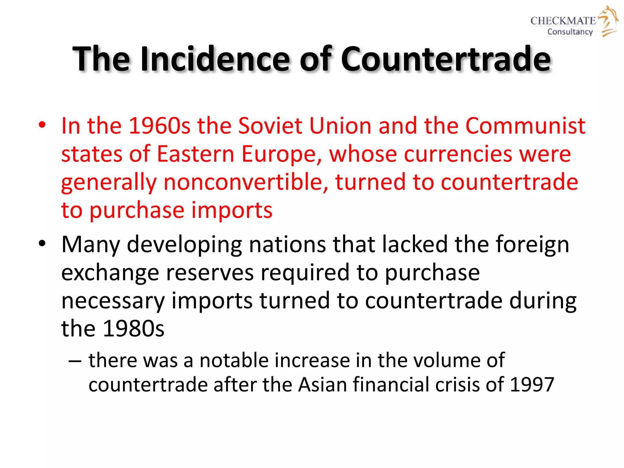 The Incidence of Countertrade
• In the 1960s the Soviet Union and the Communist
states of Eastern Europe, whose currencies were
generally nonconvertible, turned to countertrade
to purchase imports
• Many developing nations that lacked the foreign
exchange reserves required to purchase
necessary imports turned to countertrade during
the 1980s
– there was a notable increase in the volume of
countertrade after the Asian financial crisis of 1997
 