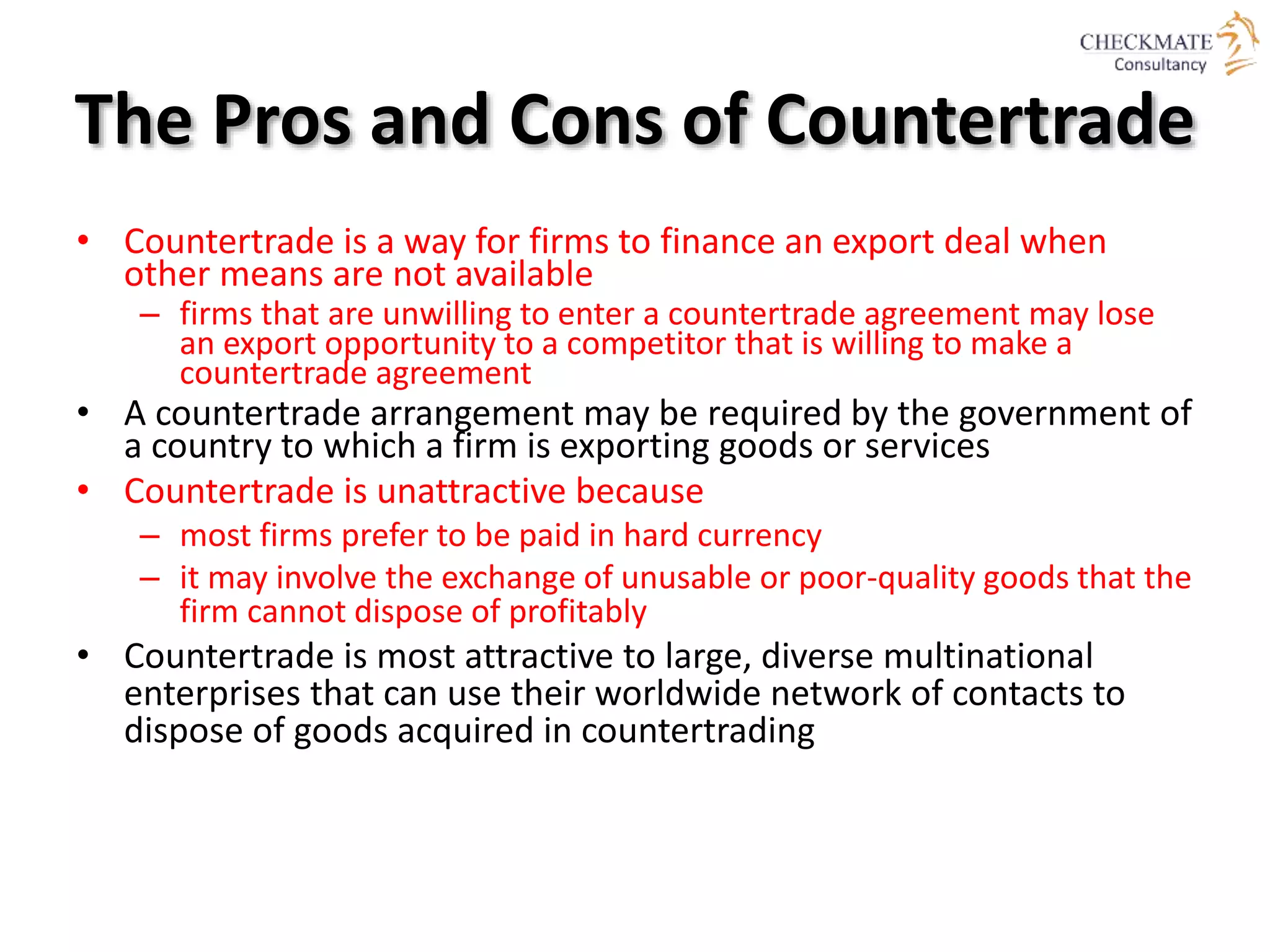 The Pros and Cons of Countertrade
• Countertrade is a way for firms to finance an export deal when
other means are not available
– firms that are unwilling to enter a countertrade agreement may lose
an export opportunity to a competitor that is willing to make a
countertrade agreement
• A countertrade arrangement may be required by the government of
a country to which a firm is exporting goods or services
• Countertrade is unattractive because
– most firms prefer to be paid in hard currency
– it may involve the exchange of unusable or poor-quality goods that the
firm cannot dispose of profitably
• Countertrade is most attractive to large, diverse multinational
enterprises that can use their worldwide network of contacts to
dispose of goods acquired in countertrading
 