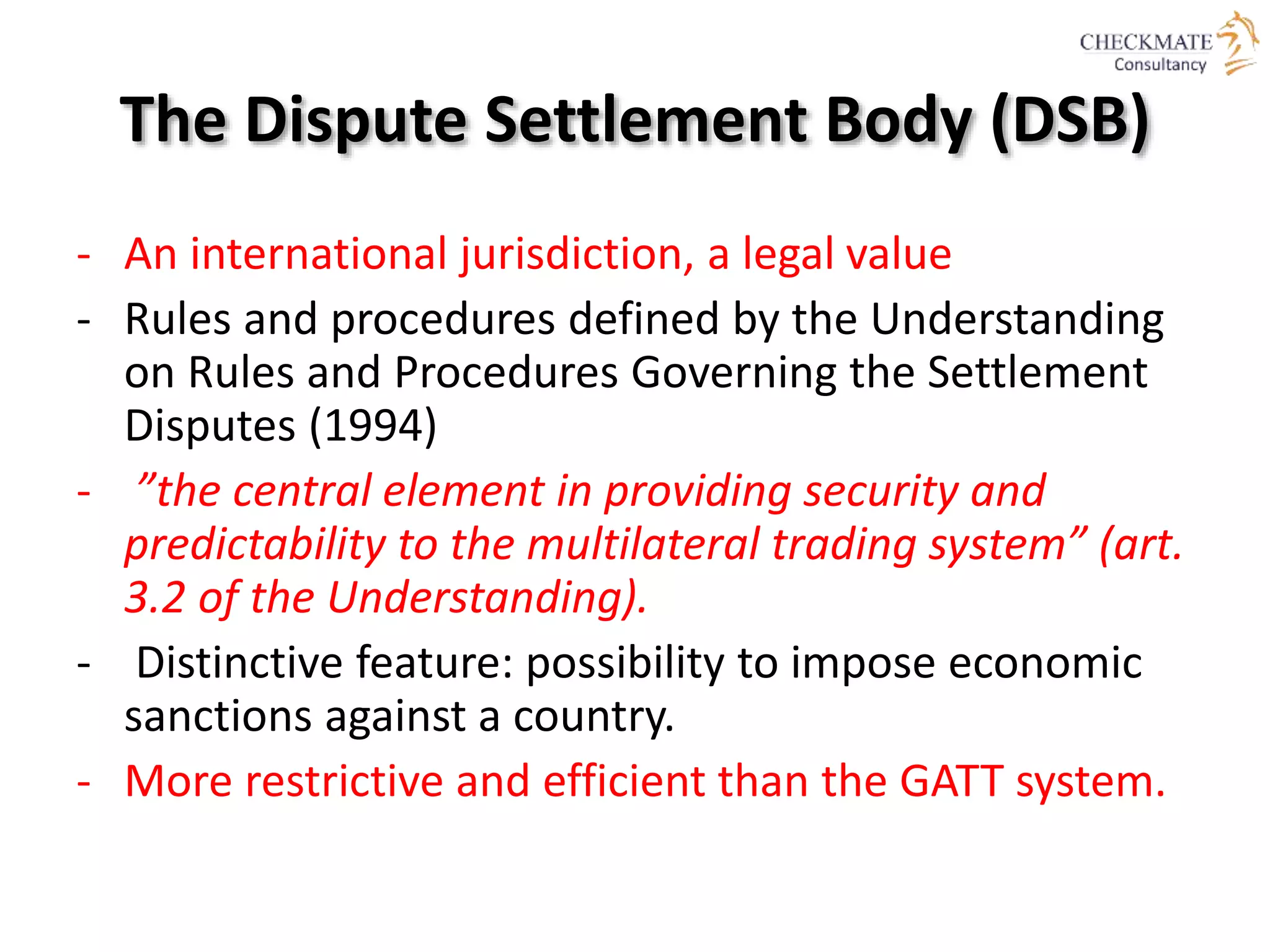 The Dispute Settlement Body (DSB)
- An international jurisdiction, a legal value
- Rules and procedures defined by the Understanding
on Rules and Procedures Governing the Settlement
Disputes (1994)
- ”the central element in providing security and
predictability to the multilateral trading system” (art.
3.2 of the Understanding).
- Distinctive feature: possibility to impose economic
sanctions against a country.
- More restrictive and efficient than the GATT system.
 