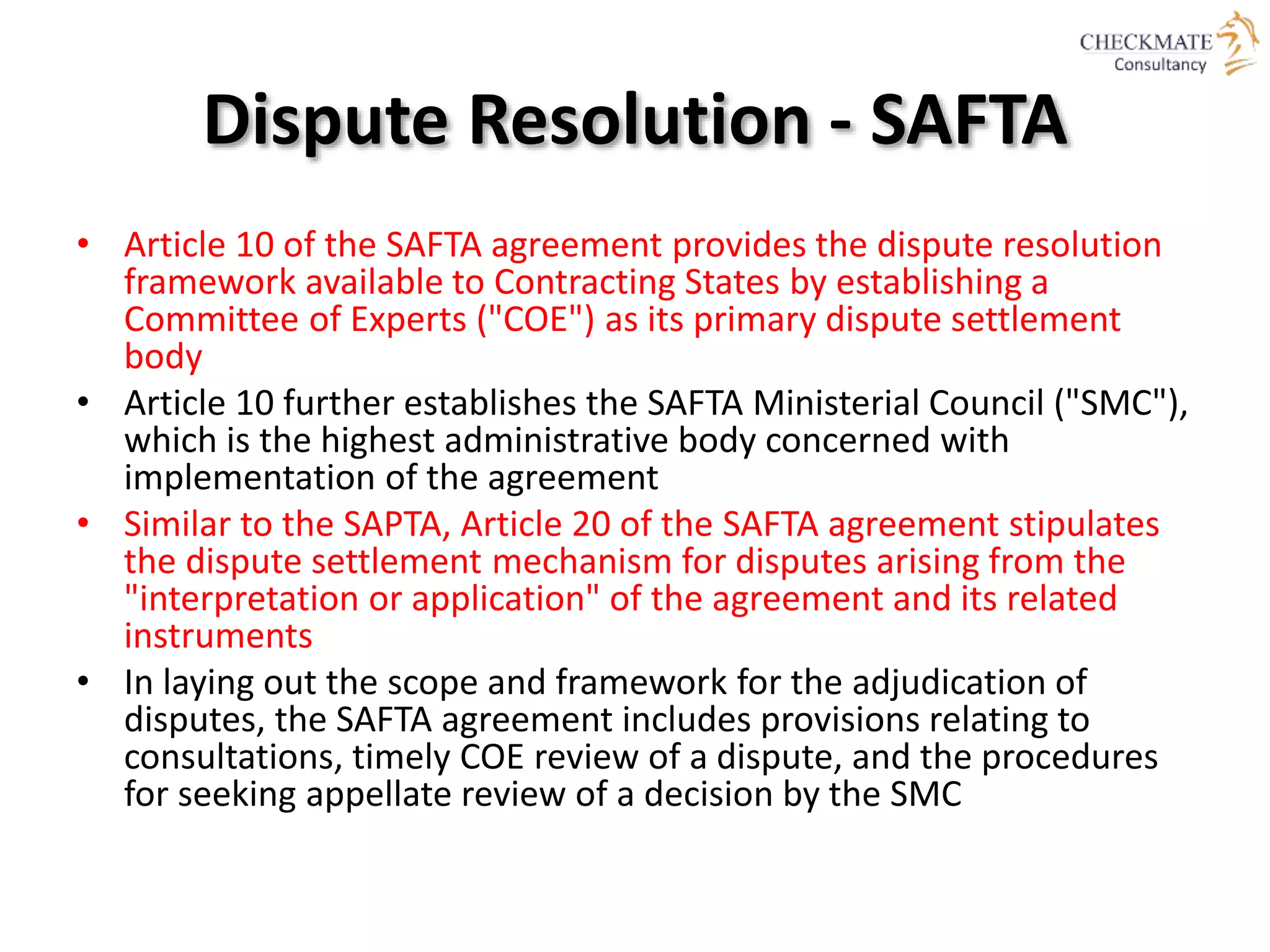Dispute Resolution - SAFTA
• Article 10 of the SAFTA agreement provides the dispute resolution
framework available to Contracting States by establishing a
Committee of Experts ("COE") as its primary dispute settlement
body
• Article 10 further establishes the SAFTA Ministerial Council ("SMC"),
which is the highest administrative body concerned with
implementation of the agreement
• Similar to the SAPTA, Article 20 of the SAFTA agreement stipulates
the dispute settlement mechanism for disputes arising from the
"interpretation or application" of the agreement and its related
instruments
• In laying out the scope and framework for the adjudication of
disputes, the SAFTA agreement includes provisions relating to
consultations, timely COE review of a dispute, and the procedures
for seeking appellate review of a decision by the SMC
 