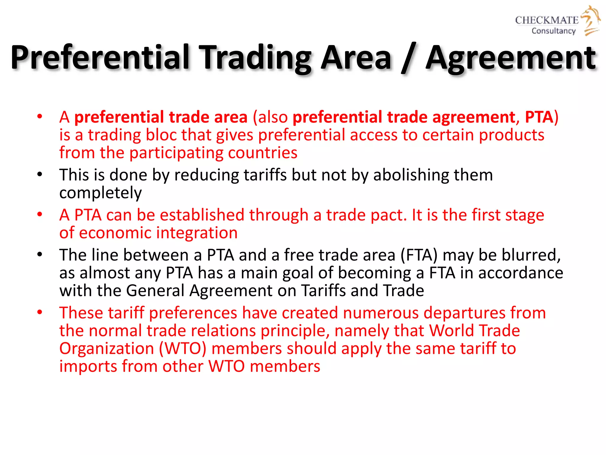 Preferential Trading Area / Agreement
• A preferential trade area (also preferential trade agreement, PTA)
is a trading bloc that gives preferential access to certain products
from the participating countries
• This is done by reducing tariffs but not by abolishing them
completely
• A PTA can be established through a trade pact. It is the first stage
of economic integration
• The line between a PTA and a free trade area (FTA) may be blurred,
as almost any PTA has a main goal of becoming a FTA in accordance
with the General Agreement on Tariffs and Trade
• These tariff preferences have created numerous departures from
the normal trade relations principle, namely that World Trade
Organization (WTO) members should apply the same tariff to
imports from other WTO members
 