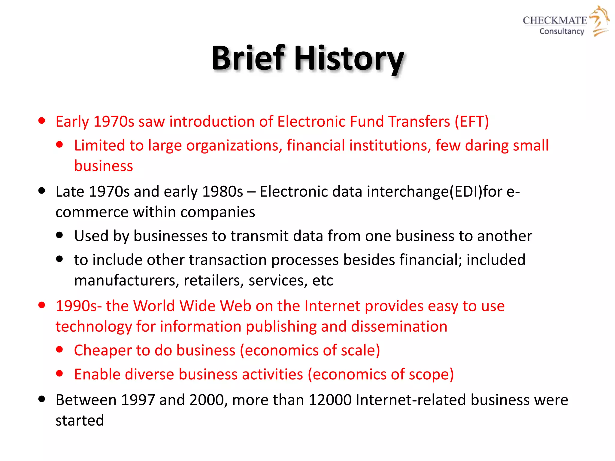 Brief History
 Early 1970s saw introduction of Electronic Fund Transfers (EFT)
 Limited to large organizations, financial institutions, few daring small
business
 Late 1970s and early 1980s – Electronic data interchange(EDI)for e-
commerce within companies
 Used by businesses to transmit data from one business to another
 to include other transaction processes besides financial; included
manufacturers, retailers, services, etc
 1990s- the World Wide Web on the Internet provides easy to use
technology for information publishing and dissemination
 Cheaper to do business (economics of scale)
 Enable diverse business activities (economics of scope)
 Between 1997 and 2000, more than 12000 Internet-related business were
started
 