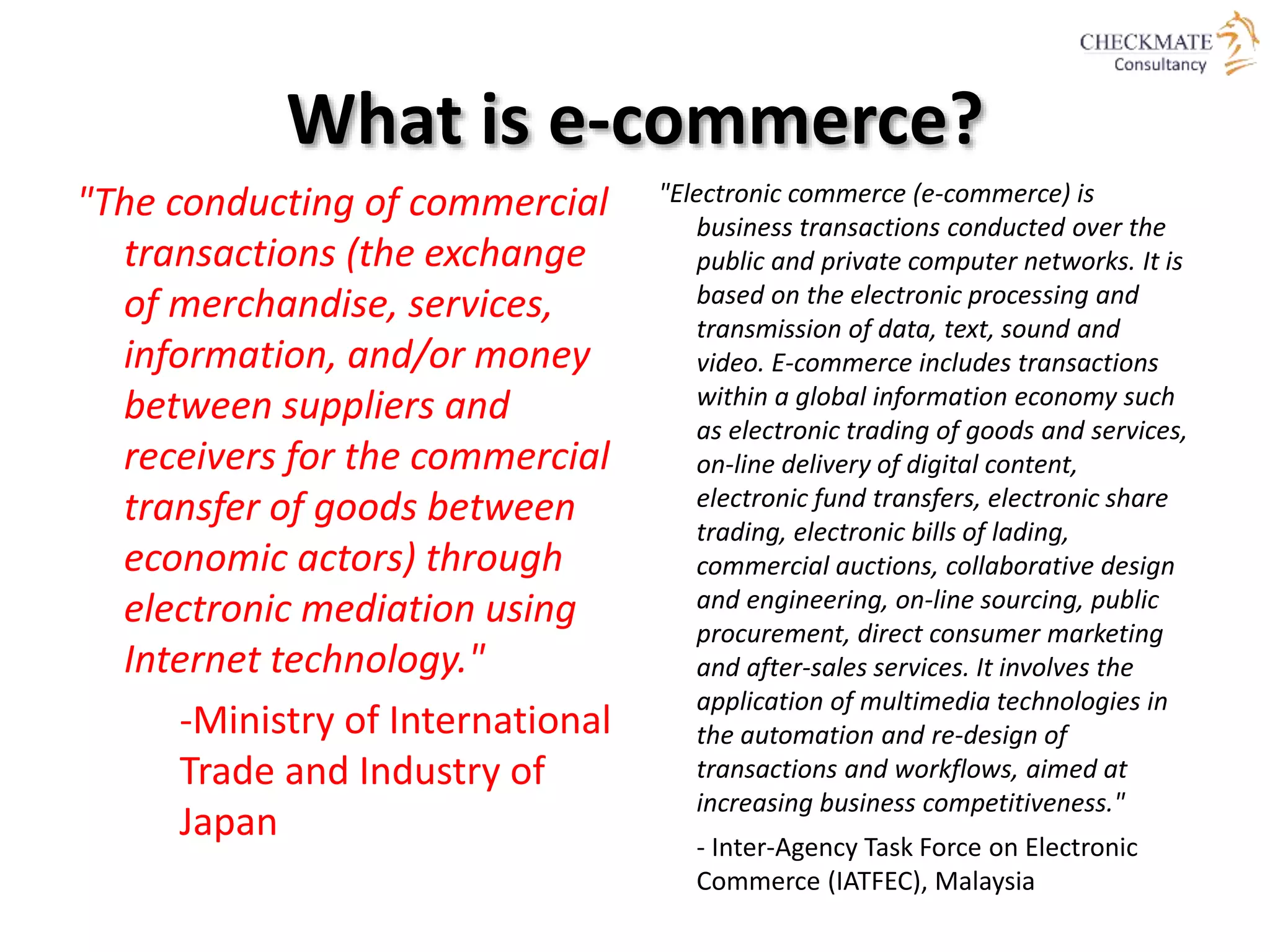 What is e-commerce?
"The conducting of commercial
transactions (the exchange
of merchandise, services,
information, and/or money
between suppliers and
receivers for the commercial
transfer of goods between
economic actors) through
electronic mediation using
Internet technology."
-Ministry of International
Trade and Industry of
Japan
"Electronic commerce (e-commerce) is
business transactions conducted over the
public and private computer networks. It is
based on the electronic processing and
transmission of data, text, sound and
video. E-commerce includes transactions
within a global information economy such
as electronic trading of goods and services,
on-line delivery of digital content,
electronic fund transfers, electronic share
trading, electronic bills of lading,
commercial auctions, collaborative design
and engineering, on-line sourcing, public
procurement, direct consumer marketing
and after-sales services. It involves the
application of multimedia technologies in
the automation and re-design of
transactions and workflows, aimed at
increasing business competitiveness."
- Inter-Agency Task Force on Electronic
Commerce (IATFEC), Malaysia
 