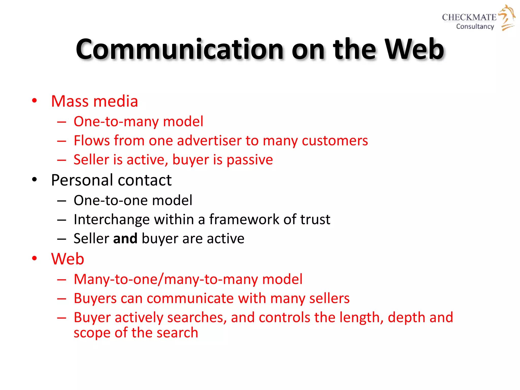 Communication on the Web
• Mass media
– One-to-many model
– Flows from one advertiser to many customers
– Seller is active, buyer is passive
• Personal contact
– One-to-one model
– Interchange within a framework of trust
– Seller and buyer are active
• Web
– Many-to-one/many-to-many model
– Buyers can communicate with many sellers
– Buyer actively searches, and controls the length, depth and
scope of the search
 