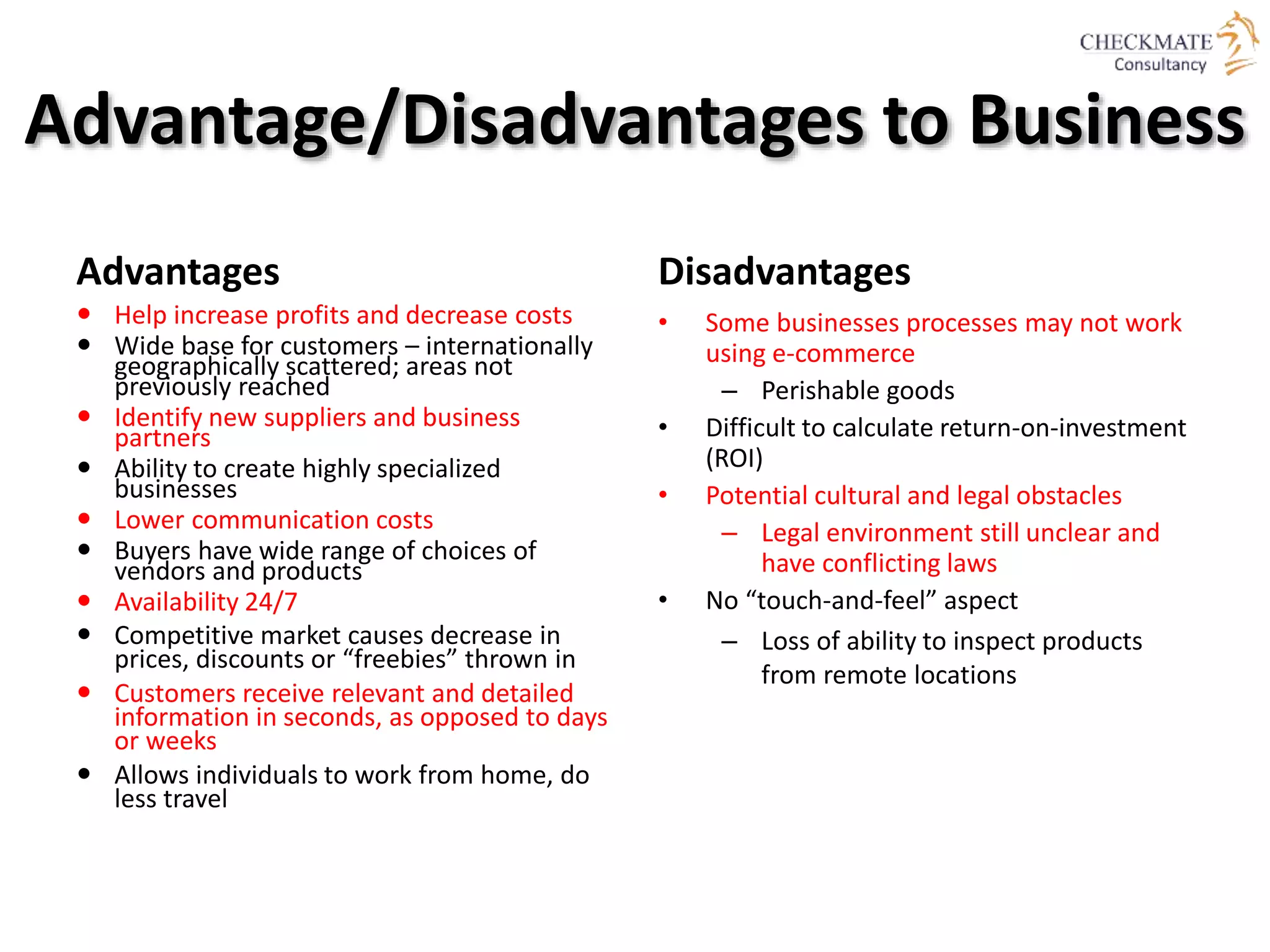 Advantage/Disadvantages to Business
Advantages
 Help increase profits and decrease costs
 Wide base for customers – internationally
geographically scattered; areas not
previously reached
 Identify new suppliers and business
partners
 Ability to create highly specialized
businesses
 Lower communication costs
 Buyers have wide range of choices of
vendors and products
 Availability 24/7
 Competitive market causes decrease in
prices, discounts or “freebies” thrown in
 Customers receive relevant and detailed
information in seconds, as opposed to days
or weeks
 Allows individuals to work from home, do
less travel
Disadvantages
• Some businesses processes may not work
using e-commerce
– Perishable goods
• Difficult to calculate return-on-investment
(ROI)
• Potential cultural and legal obstacles
– Legal environment still unclear and
have conflicting laws
• No “touch-and-feel” aspect
– Loss of ability to inspect products
from remote locations
 