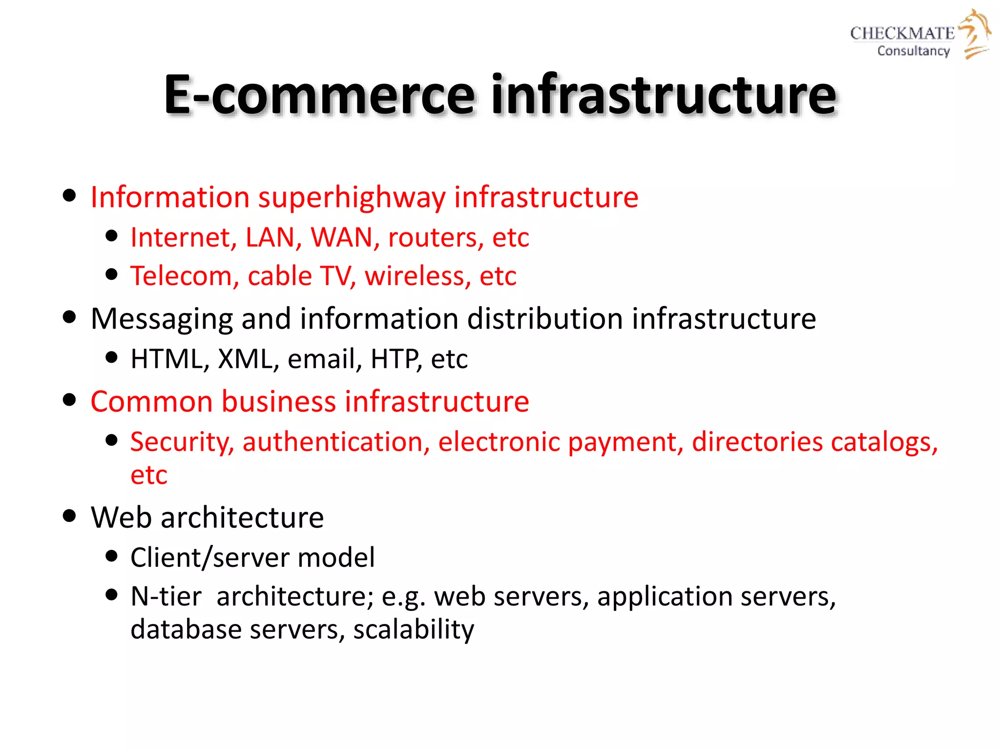 E-commerce infrastructure
 Information superhighway infrastructure
 Internet, LAN, WAN, routers, etc
 Telecom, cable TV, wireless, etc
 Messaging and information distribution infrastructure
 HTML, XML, email, HTP, etc
 Common business infrastructure
 Security, authentication, electronic payment, directories catalogs,
etc
 Web architecture
 Client/server model
 N-tier architecture; e.g. web servers, application servers,
database servers, scalability
 