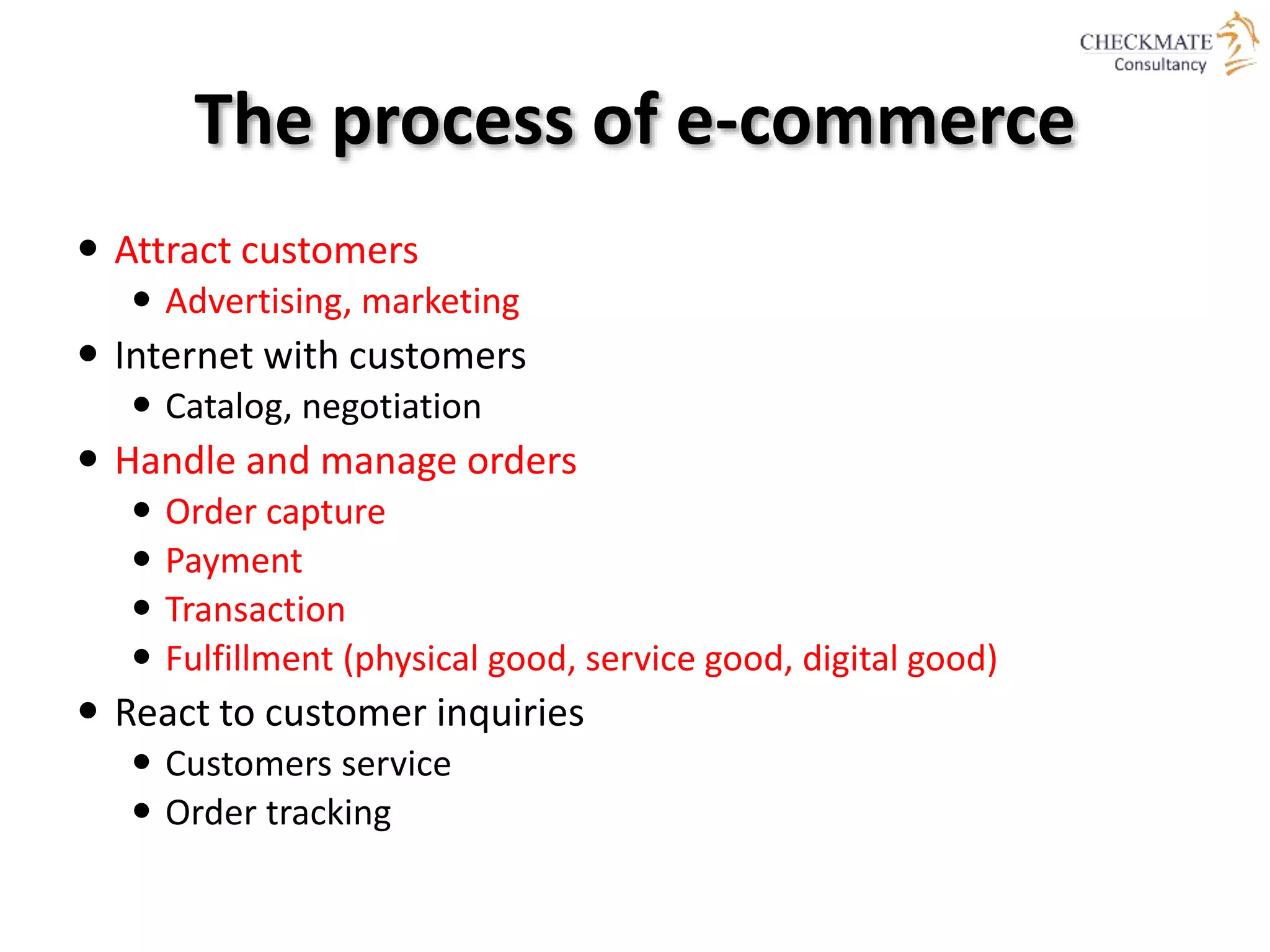 The process of e-commerce
 Attract customers
 Advertising, marketing
 Internet with customers
 Catalog, negotiation
 Handle and manage orders
 Order capture
 Payment
 Transaction
 Fulfillment (physical good, service good, digital good)
 React to customer inquiries
 Customers service
 Order tracking
 